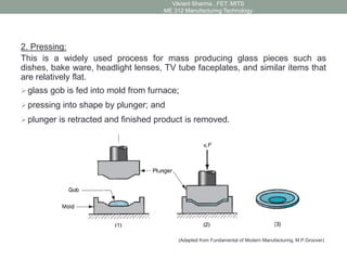 2. Pressing:
This is a widely used process for mass producing glass pieces such as
dishes, bake ware, headlight lenses, TV tube faceplates, and similar items that
are relatively flat.
glass gob is fed into mold from furnace;
pressing into shape by plunger; and
plunger is retracted and finished product is removed.
(Adapted from Fundamental of Modern Manufacturing, M.P.Groover)
Vikrant Sharma , FET. MITS
ME 312 Manufacturing Technology
 