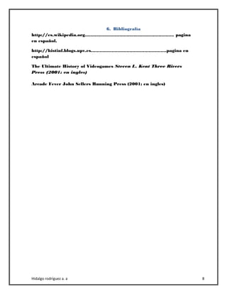 Hidalgo rodríguez a. a 8
6. Bibliografía
http://es.wikipedia.org................................................................ pagina
en español.
http://histinf.blogs.upv.es……………………………………………pagina en
español
The Ultimate History of Videogames Steven L. Kent Three Rivers
Press (2001; en ingles)
Arcade Fever John Sellers Running Press (2001; en ingles)
 
