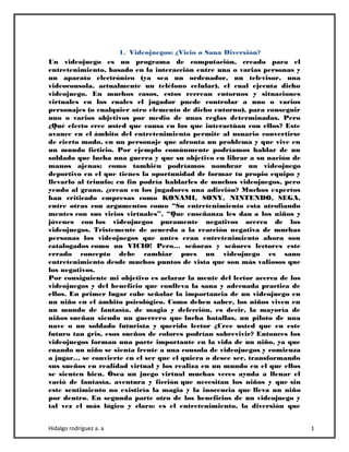 Hidalgo rodríguez a. a 1
1. Videojuegos: ¿Vicio o Sana Diversión?
Un videojuego es un programa de computación, creado para el
entretenimiento, basado en la interacción entre una o varias personas y
un aparato electrónico (ya sea un ordenador, un televisor, una
videoconsola, actualmente un teléfono celular), el cual ejecuta dicho
videojuego. En muchos casos, estos recrean entornos y situaciones
virtuales en los cuales el jugador puede controlar a uno o varios
personajes (o cualquier otro elemento de dicho entorno), para conseguir
uno o varios objetivos por medio de unas reglas determinadas. Pero
¿Qué efecto cree usted que causa en los que interactúan con ellos? Este
avance en el ámbito del entretenimiento permite al usuario convertirse
de cierto modo, en un personaje que afronta un problema y que vive en
un mundo ficticio. Por ejemplo comúnmente podríamos hablar de un
soldado que lucha una guerra y que su objetivo en librar a su nación de
manos ajenas; como también podríamos nombrar un videojuego
deportivo en el que tienes la oportunidad de formar tu propio equipo y
llevarlo al triunfo; en fin podría hablarles de muchos videojuegos, pero
yendo al grano, ¿crean en los jugadores una adicción? Muchos expertos
han criticado empresas como KONAMI, SONY, NINTENDO, SEGA,
entre otras con argumentos como “Su entretenimiento esta atrofiando
mentes con sus vicios virtuales”, “Que enseñanza les dan a los niños y
jóvenes con los videojuegos puramente negativos acerca de los
videojuegos. Tristemente de acuerdo a la reacción negativa de muchas
personas los videojuegos que antes eran entretenimiento ahora son
catalogados como un VICIO! Pero… señoras y señores lectores este
errado concepto debe cambiar pues un videojuego es sano
entretenimiento desde muchos puntos de vista que son más valiosos que
los negativos.
Por consiguiente mi objetivo es aclarar la mente del lector acerca de los
videojuegos y del beneficio que conlleva la sana y adecuada practica de
ellos. En primer lugar cabe señalar la importancia de un videojuego en
un niño en el ámbito psicológico. Como deben saber, los niños viven en
un mundo de fantasía, de magia y defección, es decir, la mayoría de
niños sueñan siendo un guerrero que lucha batallas, un piloto de una
nave o un soldado futurista y querido lector ¿Cree usted que en este
futuro tan gris, esos sueños de colores podrían sobrevivir? Entonces los
videojuegos forman una parte importante en la vida de un niño, ya que
cuando un niño se sienta frente a una consola de videojuegos y comienza
a jugar… se convierte en el ser que el quiera o desee ser, transformando
sus sueños en realidad virtual y los realiza en un mundo en el que ellos
se sienten bien. Ósea un juego virtual muchas veces ayuda a llenar el
vació de fantasía, aventura y ficción que necesitan los niños y que sin
este sentimiento no existiría la magia y la inocencia que lleva un niño
por dentro. En segunda parte otro de los beneficios de un videojuego y
tal vez el más lógico y claro: es el entretenimiento, la diversión que
 