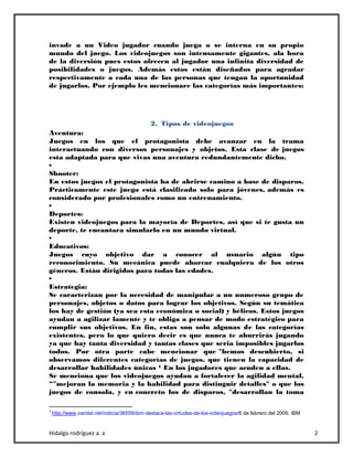 Hidalgo rodríguez a. a 2
invade a un Video jugador cuando juega o se interna en su propio
mundo del juego. Los videojuegos son intensamente gigantes, ala hora
de la diversión pues estos ofrecen al jugador una infinita diversidad de
posibilidades o juegos. Además estos están diseñados para agradar
respectivamente a cada una de las personas que tengan la oportunidad
de jugarlos. Por ejemplo les mencionare las categorías más importantes:
2. Tipos de videojuegos
Aventura:
Juegos en los que el protagonista debe avanzar en la trama
interactuando con diversos personajes y objetos. Esta clase de juegos
esta adaptada para que vivas una aventura redundantemente dicho.
•
Shooter:
En estos juegos el protagonista ha de abrirse camino a base de disparos.
Prácticamente este juego está clasificado solo para jóvenes, además es
considerado por profesionales como un entrenamiento.
•
Deportes:
Existen videojuegos para la mayoría de Deportes, así que si te gusta un
deporte, te encantara simularlo en un mundo virtual.
•
Educativos:
Juegos cuyo objetivo dar a conocer al usuario algún tipo
reconocimiento. Su mecánica puede abarcar cualquiera de los otros
géneros. Están dirigidos para todas las edades.
•
Estrategia:
Se caracterizan por la necesidad de manipular a un numeroso grupo de
personajes, objetos o datos para lograr los objetivos. Según su temática
los hay de gestión (ya sea esta económica o social) y bélicos. Estos juegos
ayudan a agilizar lamente y te obliga a pensar de modo estratégico para
cumplir sus objetivos. En fin, estas son solo algunas de las categorías
existentes, pero lo que quiero decir es que nunca te aburrirás jugando
ya que hay tanta diversidad y tantas clases que seria imposibles jugarlos
todos. Por otra parte cabe mencionar que "hemos descubierto, si
observamos diferentes categorías de juegos, que tienen la capacidad de
desarrollar habilidades únicas 1 En los jugadores que acuden a ellas.
Se menciona que los videojuegos ayudan a fortalecer la agilidad mental,
“"mejoran la memoria y la habilidad para distinguir detalles" o que los
juegos de consola, y en concreto los de disparos, "desarrollan la toma
1
http://www.vandal.net/noticia/36559/ibm-destaca-las-virtudes-de-los-videojuegos/6 de febrero del 2009. IBM
 