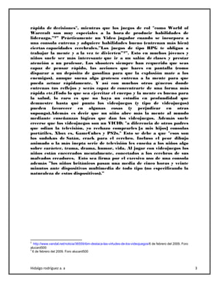 Hidalgo rodríguez a. a 3
rápida de decisiones", mientras que los juegos de rol "como World of
Warcraft son muy especiales a la hora de producir habilidades de
liderazgo.”2” Prácticamente un Video jugador cuando se incorpora a
una consola entrena y adquiere habilidades bueno (entrenan más bien)
ciertas capacidades cerebrales.”Los juegos de tipo RPG te obligan a
trabajar la mente y a la vez te divierten”3”. Esto en muchos jóvenes y
niños suele ser más interesante que ir a un salón de clases y prestar
atención a un profesor. Los shooters siempre han requerido que seas
capaz de pensar rápido, las acciones que haces en pantalla (como
disparar a un depósito de gasolina para que la explosión mate a los
enemigos), aunque suena algo grotesco entrena a la mente para que
pueda actuar rápidamente. Y así con muchos otros géneros donde
entrenas tus reflejos y serás capaz de concentrarte de una forma más
rápida etc.)Todo lo que sea ejercitar el cuerpo y la mente es bueno para
la salud, lo raro es que no haya un estudio en profundidad que
demuestre hasta qué punto los videojuegos (y tipo de videojuegos)
pueden favorecer en algunas cosas (y perjudicar en otras
supongo).Además es decir que un niño abre más la mente al mundo
mediante enseñanzas lógicas que dan los videojuegos. Además suele
creerse que los videojuegos son un VICIO; "a diferencia de otros padres
que odian la televisión, yo rechazo comprarles [a mis hijos] consolas
portátiles, Xbox es, GameCubes y PS2s." Esto se debe a que "esos son
los sudokus de Satán, crack para el cerebro. Incluso el peor dibujo
animado o la más inepta serie de televisión les enseña a los niños algo
sobre carácter, trama, drama, humor, vida. Al jugar con videojuegos los
niños están encerrados mentalmente, conectados a los cerebros de sus
malvados creadores. Esto sea firma por el excesivo uso de una consola
además ”los niños británicos pasan una media de cinco horas y veinte
minutos ante dispositivos multimedia de todo tipo (no especificando la
naturaleza de estos dispositivos).”
2
http://www.vandal.net/noticia/36559/ibm-destaca-las-virtudes-de-los-videojuegos/6 de febrero del 2009. Foro
alucard500
3
6 de febrero del 2009. Foro alucard500
 