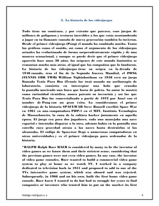 Hidalgo rodríguez a. a 4
3. La historia de los videojuegos
Todo tiene un comienzo, y por extraño que parezca, esos juegos de
millones de polígonos y texturas increíbles a los que estás acostumbrado
a jugar en tu flamante consola de nueva generación también lo tuvieron.
Desde el primer videojuego (Pong) el mundo ha cambiado mucho. Tanto
los gráficos como el sonido, así como el argumento de los videojuegos
actuales ha evolucionado de forma sorprendentemente rápida y de una
manera sensacional, y aunque se puede decir que el primer videojuego
apareció hace unos 30 años, los orígenes de este mundo fantástico se
remontan mucho más atrás, al igual que las compañías que lo fundaron.
La historia de los videojuegos tiene su origen en la década de
1940 cuando, tras el fin de la Segunda Guerra Mundial, el PONG
(TENNIS FOR TWO) William Nighinbottham en 1958 creó un juego
llamado Tenis Para Dos (Tennis for two) usando un osciloscopio de
laboratorio, consistía en interceptar una bola que cruzaba
la pantalla moviendo una línea que hacía de paleta. Su autor lo mostró
como curiosidad científica, nunca patentó su invención y así fue que
Tenis Para Dos fue comercializado a partir de 1972 por Atari con el
nombre de Pong con un gran éxito. Lo consideramos el primer
videojuego de la historia SPACEWAR Steve Russell escribió Space War
en 1961 en una computadora PDP-1 en el MIT, Instituto Tecnológico
de Massachusetts, la cuna de la cultura hacker justamente en aquella
época. El juego era para dos jugadores, cada uno manejaba una nave
espacial e intentaba disparar a la otra, además había en la pantalla una
estrella cuya gravedad atraía a las naves hasta destruirlas si las
alcanzaba. El código de Spacewar llegó a numerosas computadoras en
otras universidades y es el primer videojuego para ordenador de la
historia.
“RALPH Ralph Baer BAER is considered by many to be the inventor of
video games as we know them and their strictest sense, considering that
the previous games were not even video games. In any case, the inventor
of video game consoles. Baer wanted to build a commercial video game
system to play at home as we watch TV. I worked in a company
dedicated to television back in 1951 and proposed to add to one of the
TVs interactive game system, which was absurd and was rejected.
Subsequently, in 1966 and on his own, built the first home video game
console. Baer knew I wanted to do but had to struggle for years to find
companies or investors who trusted him to put on the market its first
 