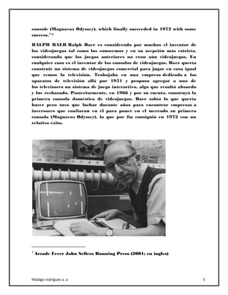 Hidalgo rodríguez a. a 5
console (Magnavox Odyssey), which finally succeeded in 1972 with some
success.”4
RALPH BAER Ralph Baer es considerado por muchos el inventor de
los videojuegos tal como los conocemos y en su acepción más estricta,
considerando que los juegos anteriores no eran aún videojuegos. En
cualquier caso es el inventor de las consolas de videojuegos. Baer quería
construir un sistema de videojuegos comercial para jugar en casa igual
que vemos la televisión. Trabajaba en una empresa dedicada a los
aparatos de televisión allá por 1951 y propuso agregar a uno de
los televisores un sistema de juego interactivo, algo que resultó absurdo
y fue rechazado. Posteriormente, en 1966 y por su cuenta, construyó la
primera consola doméstica de videojuegos. Baer sabía lo que quería
hacer pero tuvo que luchar durante años para encontrar empresas o
inversores que confiaran en él para poner en el mercado su primera
consola (Magnavox Odyssey), lo que por fin consiguió en 1972 con un
relativo éxito.
4
Arcade Fever John Sellers Running Press (2001; en ingles)
 