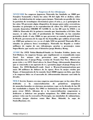 Hidalgo rodríguez a. a 6
4. Empresas de los videojuegos
NINTENDO La empresa japonesa Nintendo fue fundada en 1889 por
Fusajiro Yamauchi y hasta los años 70 del siglo XX se dedicó, sobre
todo, a la fabricación de naipes para juegos. Nintendo no perdió de vista
la parición de tecnologías electrónicas para el ocio y, ya a principios de
los años 70 presentó algún dispositivo de juegos para salas recreativas,
basados en principio en la reproducción de video. En 1977 presenta su
consola doméstica COLOR TV GAME 6, en los 80 sacó la SNES y en
1996 la Nintendo 64, la primera consola que funcionaba a 64 bits. Aún
mayor, si cabe, ha sido el predominio de Nintendo en las consolas
portátiles desde el año 1980 en que presentó su consola portátil Game
& Watch, precursora de la saga de las GameBoy que saldría al mercado
en 1989 por primera vez, ya en el siglo XXI su portátil Nintendo DS se
situaba en primera línea tecnológica. Nintendo ha llegado a vender
millones de copias de sus videojuegos, gracias a personajes como
SuperMario, que nació con el histórico juego Donkey Kong.
ATARI En 1972 Nolan Bushnell funda en Estados Unidos, junto con
Ted Dabney, la empresa Syzygy, que rápidamente es renombrada como
Atari. Ese mismo año presentan una máquina recreativa
de monedas con el juego Pong, versión de Tennis For Two. Obtuvo un
gran éxito y en 1975 Atari ofrece la Atari Pong, videoconsola doméstica
que se conectaba a un aparato de tv y permitía jugar al juego Pong en el
hogar. En 1976 Bushnell vende Atari a WarnerCommunications por
unos 30 millones de dólares de la época. Pero lo mejor estaba por
llegar, el lanzamiento de la consola Atari 2600 supuso un hito, que hizo
a la empresa líder en el mercado de videoconsolas durante casi toda la
década.
SEGA Service Games era una empresa americana que en los años 40 se
dedicaba a la comercialización de primitivas máquinas
de monedas basadas en sistemas mecánicos y que en la década de los 50
fué trasladada a Japón. En 1965 se fusionaron con Rosen Enterprises
para crear SEGA. Además de a la comercialización empezaron a
dedicarse a fabricar sus propias máquinas. En 1968 alcanzaron su
primer éxito con la recreativa Periscopio, un simulador de submarinos,
crearían juegos clásicos como Out Run, Shinobi, la saga de
Sonic,Daytona, etc.
 
