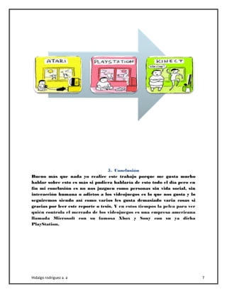 Hidalgo rodríguez a. a 7
5. Conclusión
Bueno más que nada yo realice este trabajo porque me gusta mucho
hablar sobre esto es más si pudiera hablaría de esto todo el día pero en
fin mi conclusión es no nos juzguen como personas sin vida social, sin
interacción humana o adictos a los videojuegos es lo que nos gusta y lo
seguiremos siendo así como varios les gusta demasiado varia cosas si
gracias por leer este reporte o tesis. Y en estos tiempos la pelea para ver
quién controla el mercado de los videojuegos es una empresa americana
llamada Microsoft con su famosa Xbox y Sony con su ya dicha
PlayStation.
 