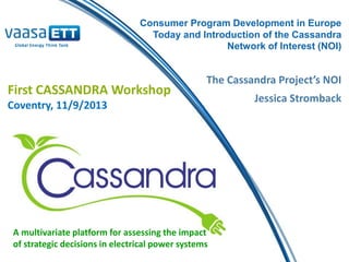 A multivariate platform for assessing the impact
of strategic decisions in electrical power systems
Consumer Program Development in Europe
Today and Introduction of the Cassandra
Network of Interest (NOI)
First CASSANDRA Workshop
Coventry, 11/9/2013
The Cassandra Project’s NOI
Jessica Stromback
 