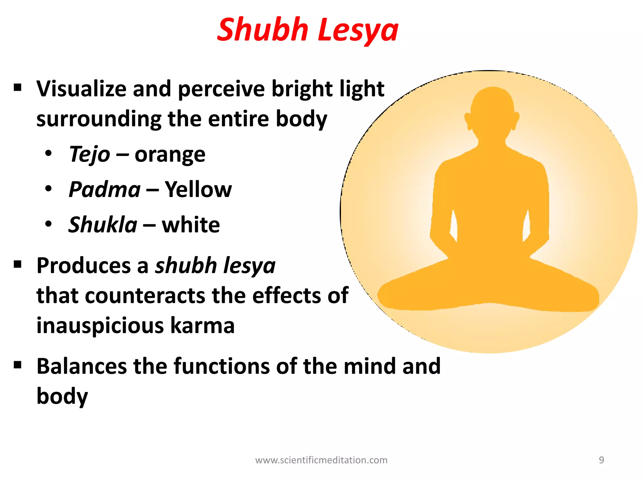 Shubh Lesya
 Visualize and perceive bright light
surrounding the entire body
• Tejo – orange
• Padma – Yellow
• Shukla – white
 Produces a shubh lesya
that counteracts the effects of
inauspicious karma
 Balances the functions of the mind and
body
www.scientificmeditation.com 9
 