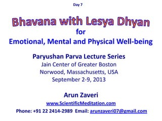 Arun Zaveri
www.ScientificMeditation.com
Phone: +91 22 2414-2989 Email: arunzaveri07@gmail.com
Paryushan Parva Lecture Series
Jain Center of Greater Boston
Norwood, Massachusetts, USA
September 2-9, 2013
Day 7
for
Emotional, Mental and Physical Well-being
 