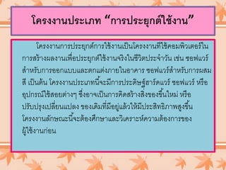 โครงงานประเภท “การประยุกต์ใช้งาน”
โครงงานการประยุกต์การใช้งานเป็นโครงงานทีใช้คอมพิวเตอร์ใน
การสร้างผลงานเพื่อประยุกต์ใช้งานจริงในชีวิตประจาวัน เช่น ซอฟแวร์
สาหรับการออกแบบและตกแต่งภายในอาคาร ซอฟแวร์สาหรับการผสม
สี เป็นต้น โครงงานประเภทนี้จะมีการประดิษฐ์ฮาร์ดแวร์ ซอฟแวร์ หรือ
อุปกรณ์ใช้สอยต่างๆ ซึ่งอาจเป็นการคิดสร้างสิ่งของขึ้นใหม่ หรือ
ปรับปรุงเปลี่ยนแปลง ของเดิมที่มีอยู่แล้วให้มีประสิทธิภาพสูงขึ้น
โครงงานลักษณะนี้จะต้องศึกษาและวิเคราะห์ความต้องการของ
ผู้ใช้งานก่อน
 