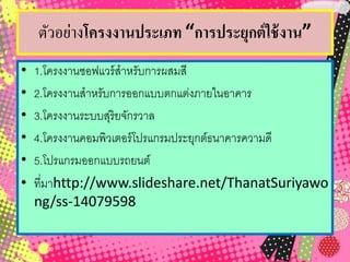 ตัวอย่างโครงงานประเภท “การประยุกต์ใช้งาน”
• 1.โครงงานซอฟแวร์สาหรับการผสมสี
• 2.โครงงานสาหรับการออกแบบตกแต่งภายในอาคาร
• 3.โครงงานระบบสุริยจักรวาล
• 4.โครงงานคอมพิวเตอร์โปรแกรมประยุกต์ธนาคารความดี
• 5.โปรแกรมออกแบบรถยนต์
• ที่มาhttp://www.slideshare.net/ThanatSuriyawo
ng/ss-14079598
 