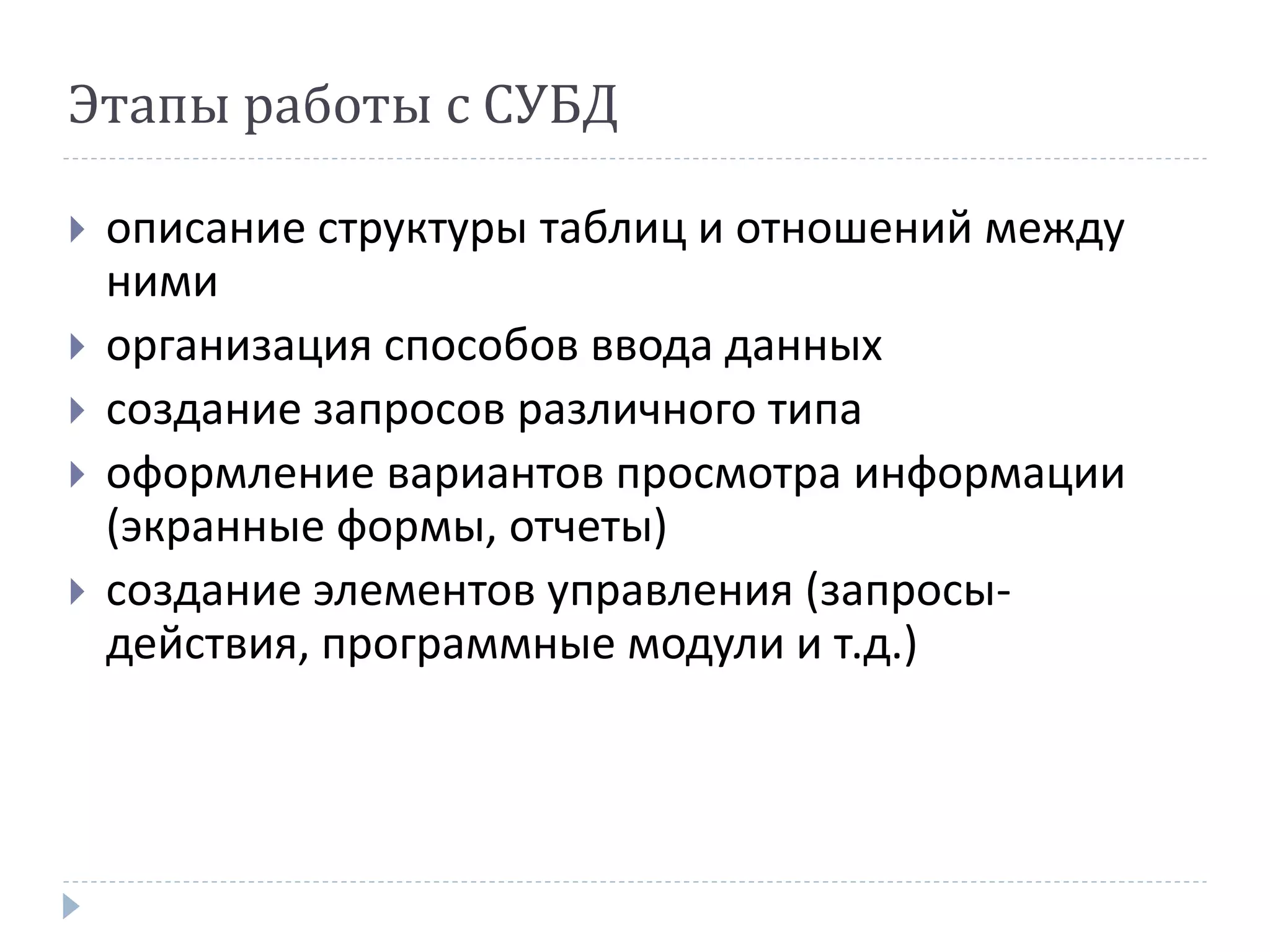 Этапы работы с СУБД
 описание структуры таблиц и отношений между
ними
 организация способов ввода данных
 создание запросов различного типа
 оформление вариантов просмотра информации
(экранные формы, отчеты)
 создание элементов управления (запросы-
действия, программные модули и т.д.)
 