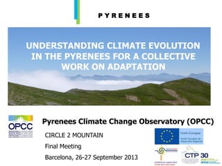 UNDERSTANDING CLIMATE EVOLUTION
IN THE PYRENEES FOR A COLLECTIVE
WORK ON ADAPTATION
CIRCLE 2 MOUNTAIN
Final Meeting
Barcelona, 26-27 September 2013
Pyrenees Climate Change Observatory (OPCC)
P Y R E N E E S
 