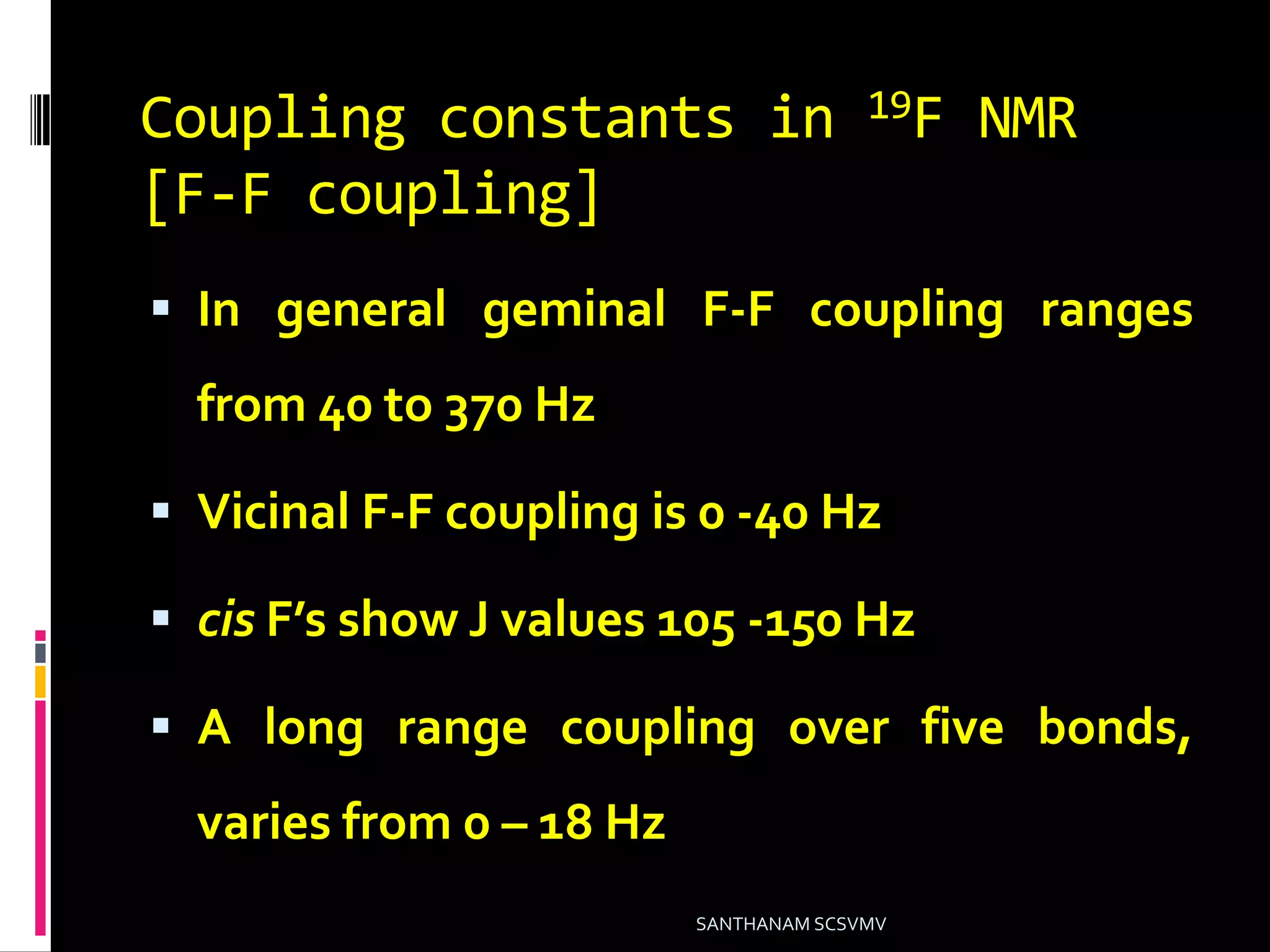 Coupling constants in 19F NMR
[F-F coupling]
 In general geminal F-F coupling ranges
from 40 to 370 Hz
 Vicinal F-F coupling is 0 -40 Hz
 cis F’s show J values 105 -150 Hz
 A long range coupling over five bonds,
varies from 0 – 18 Hz
SANTHANAM SCSVMV
 