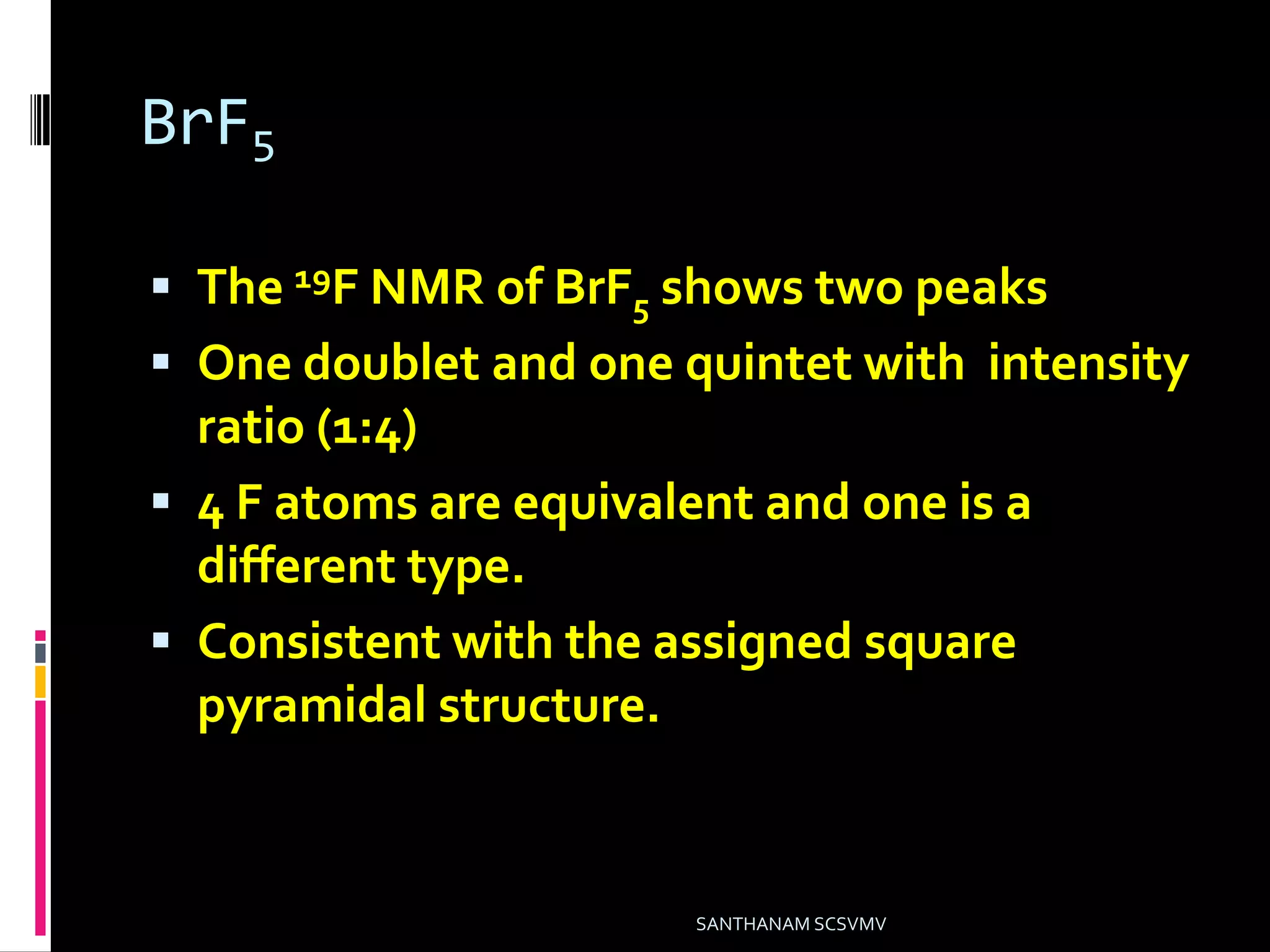 BrF5
 The 19F NMR of BrF5 shows two peaks
 One doublet and one quintet with intensity
ratio (1:4)
 4 F atoms are equivalent and one is a
different type.
 Consistent with the assigned square
pyramidal structure.
SANTHANAM SCSVMV
 