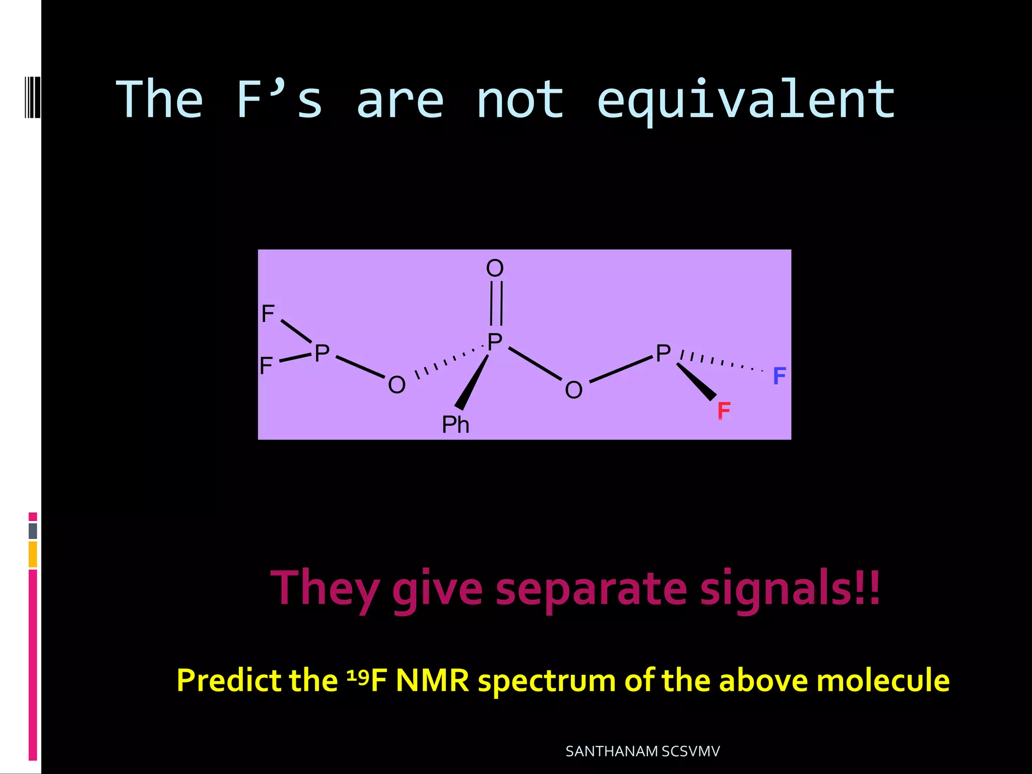 The F’s are not equivalent
SANTHANAM SCSVMV
P
O
O
Ph
O
P
F
F
P
F
F
They give separate signals!!
Predict the 19F NMR spectrum of the above molecule
 
