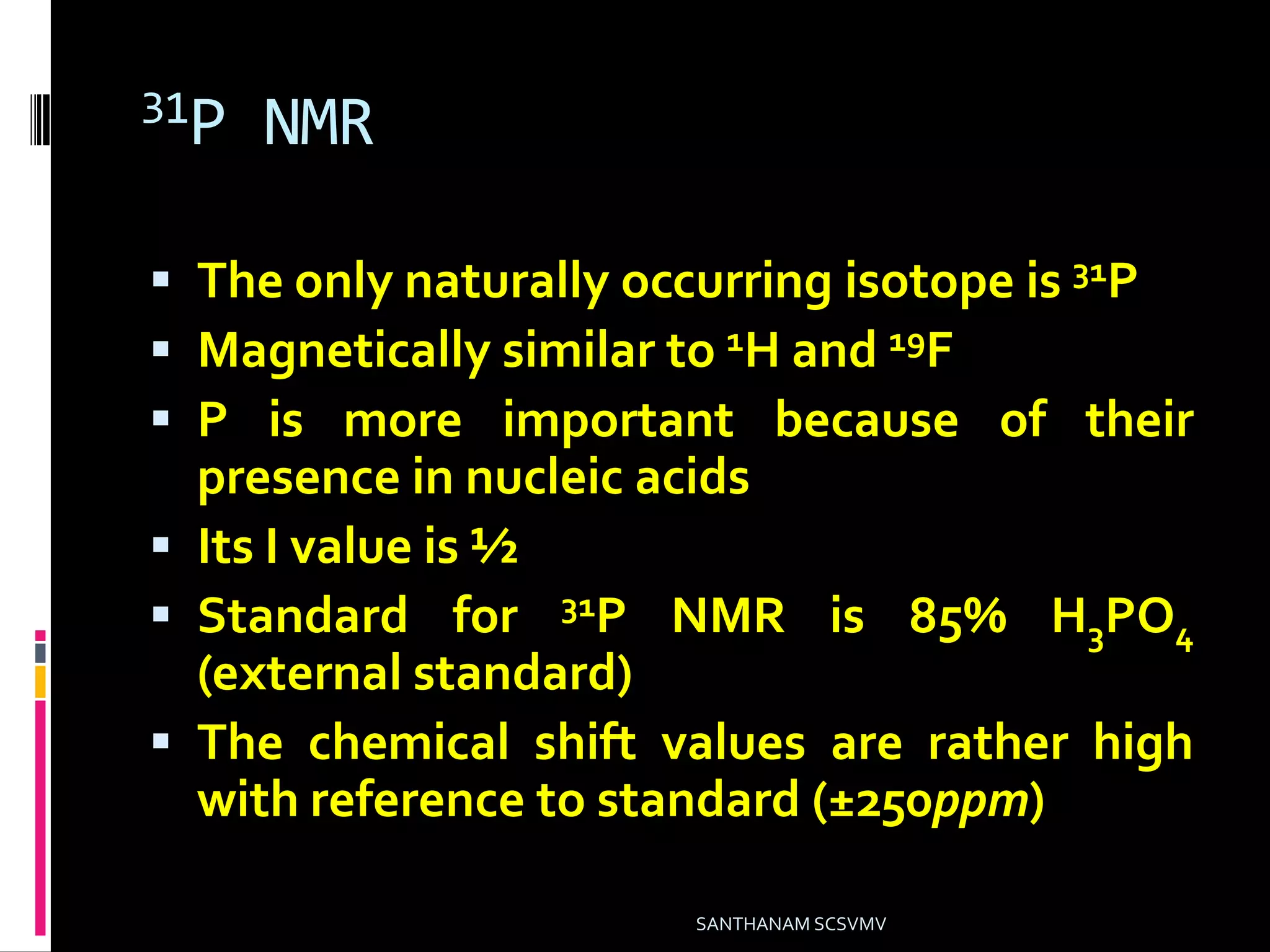 31P NMR
 The only naturally occurring isotope is 31P
 Magnetically similar to 1H and 19F
 P is more important because of their
presence in nucleic acids
 Its I value is ½
 Standard for 31P NMR is 85% H3PO4
(external standard)
 The chemical shift values are rather high
with reference to standard (±250ppm)
SANTHANAM SCSVMV
 