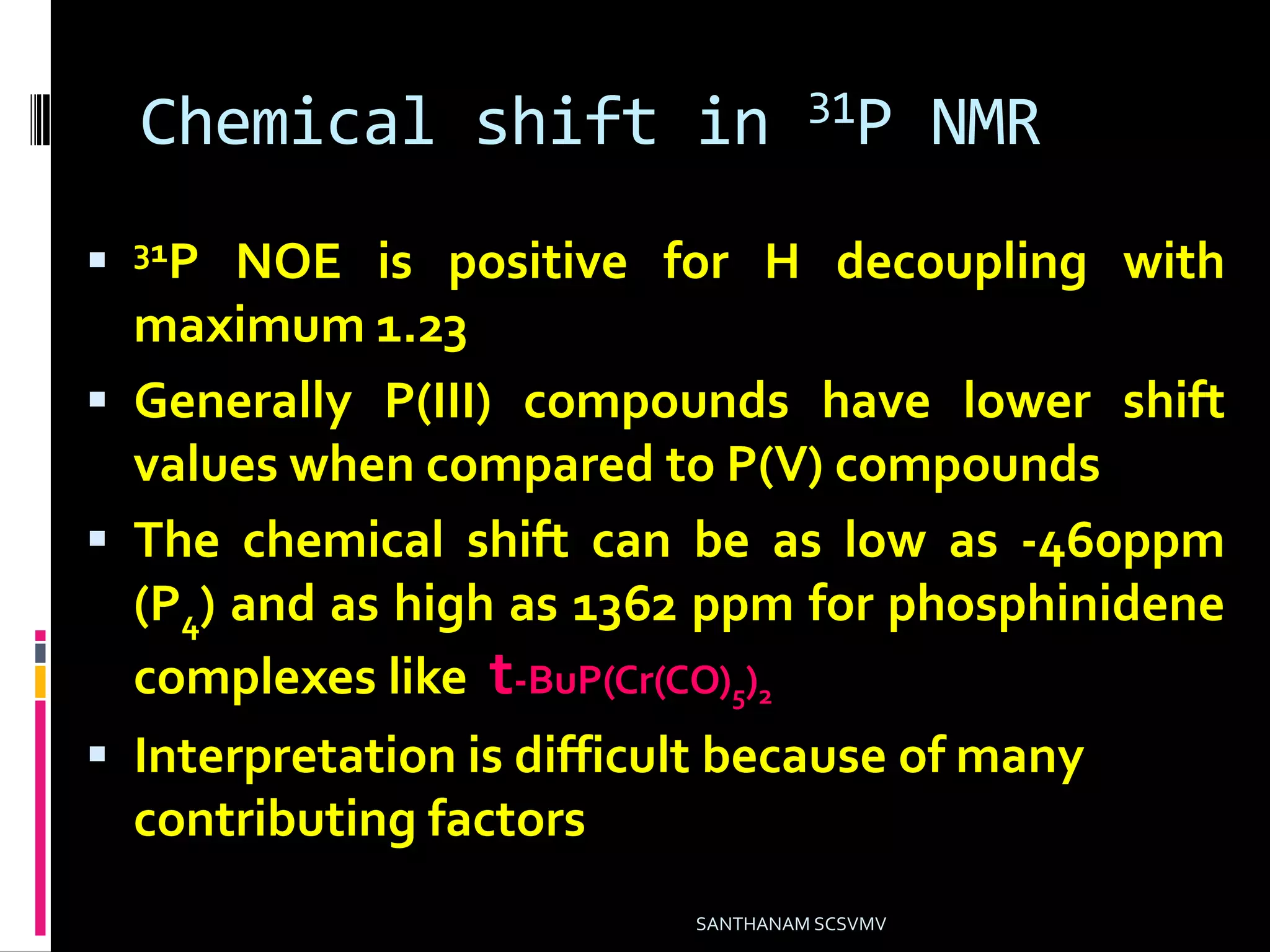 Chemical shift in 31P NMR
 31P NOE is positive for H decoupling with
maximum 1.23
 Generally P(III) compounds have lower shift
values when compared to P(V) compounds
 The chemical shift can be as low as -460ppm
(P4) and as high as 1362 ppm for phosphinidene
complexes like t-BuP(Cr(CO)5)2
 Interpretation is difficult because of many
contributing factors
SANTHANAM SCSVMV
 