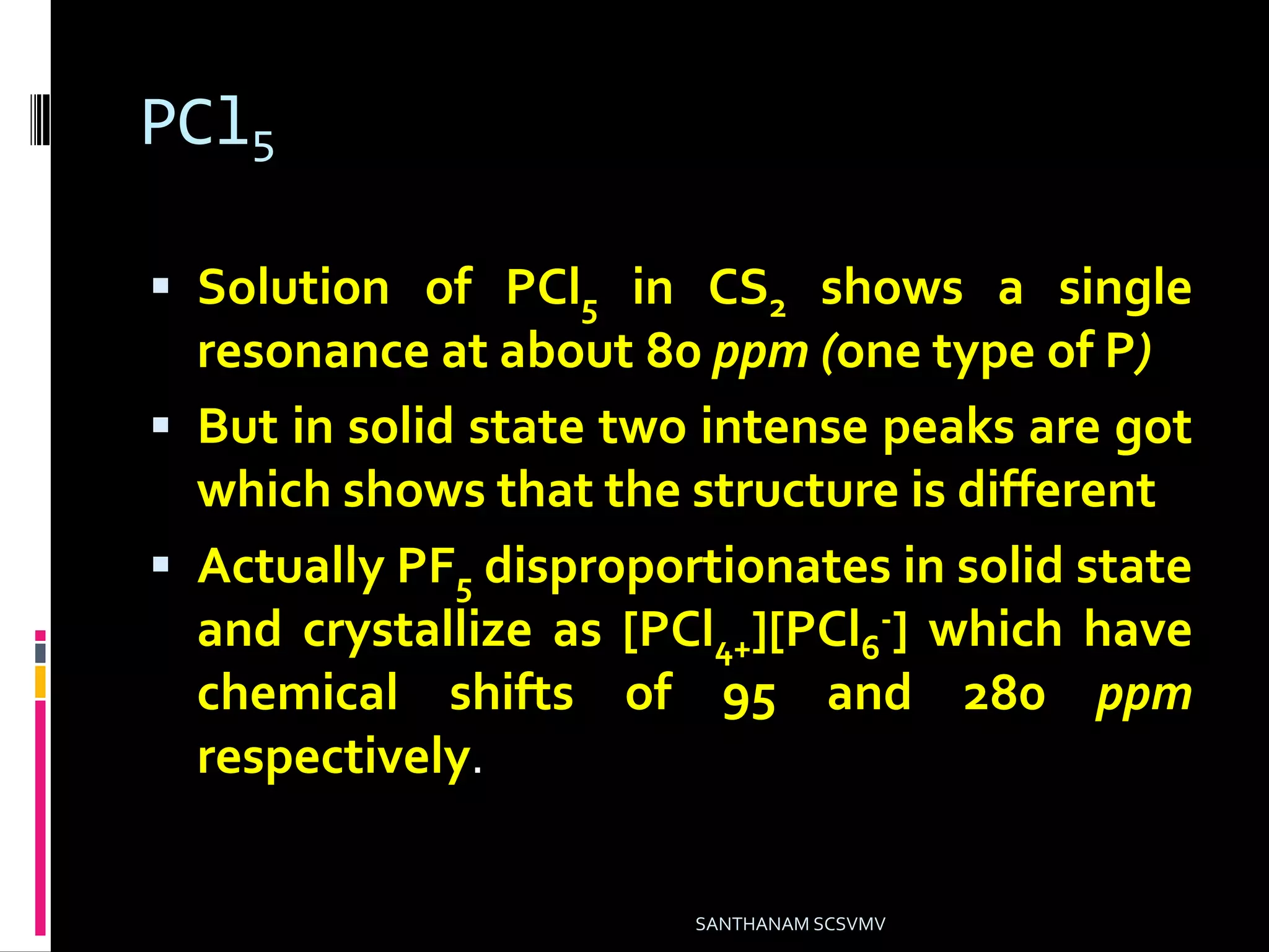PCl5
 Solution of PCl5 in CS2 shows a single
resonance at about 80 ppm (one type of P)
 But in solid state two intense peaks are got
which shows that the structure is different
 Actually PF5 disproportionates in solid state
and crystallize as [PCl4+][PCl6
-] which have
chemical shifts of 95 and 280 ppm
respectively.
SANTHANAM SCSVMV
 