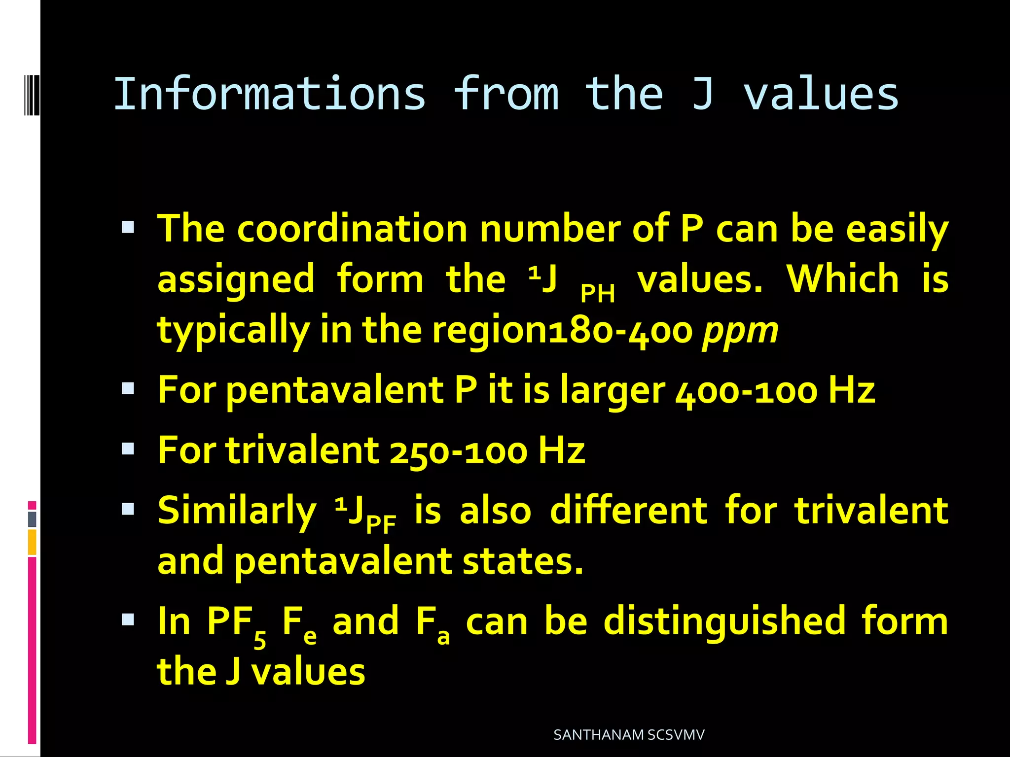 Informations from the J values
 The coordination number of P can be easily
assigned form the 1J PH values. Which is
typically in the region180-400 ppm
 For pentavalent P it is larger 400-100 Hz
 For trivalent 250-100 Hz
 Similarly 1JPF is also different for trivalent
and pentavalent states.
 In PF5 Fe and Fa can be distinguished form
the J values
SANTHANAM SCSVMV
 
