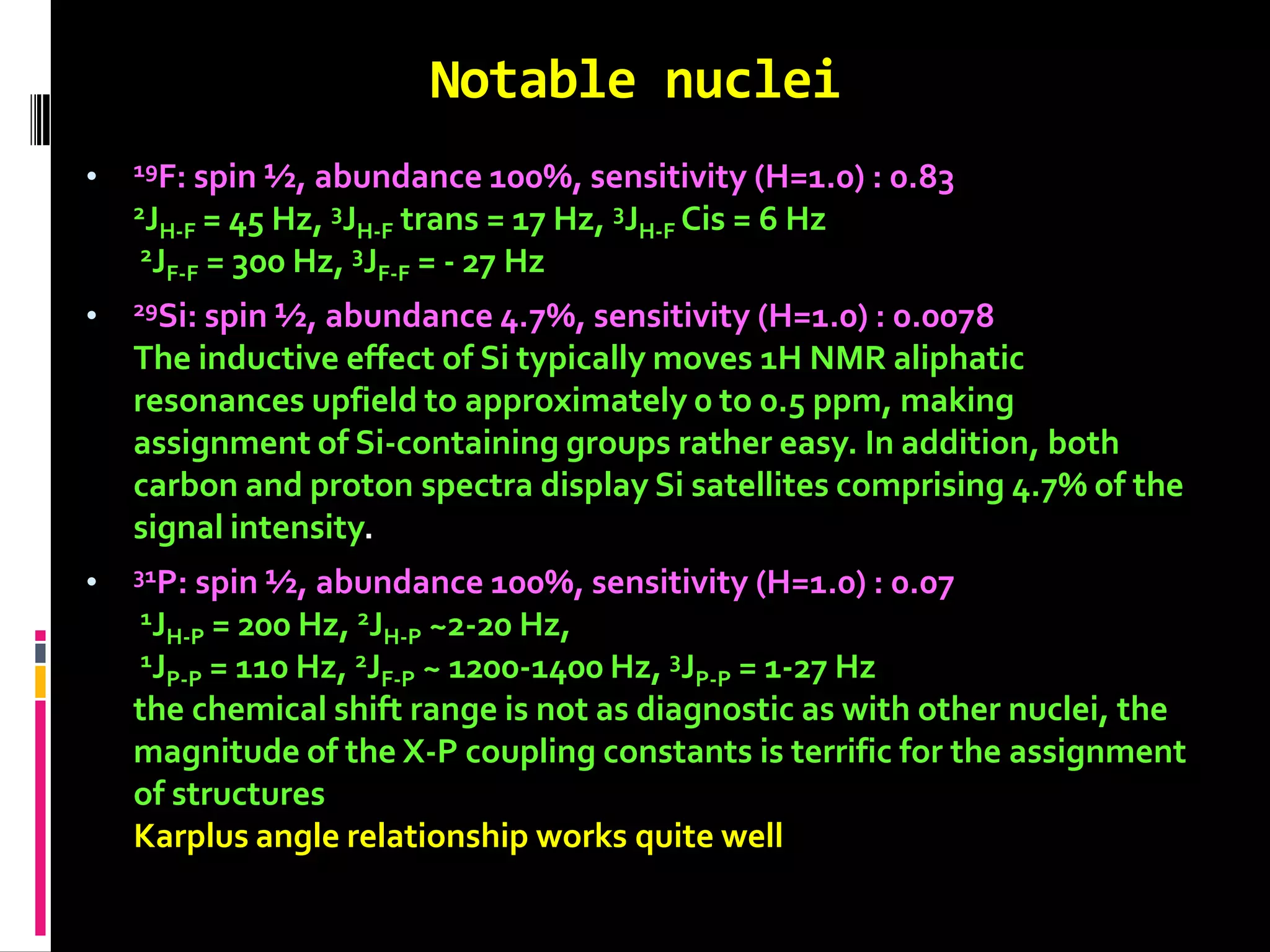 Notable nuclei
• 19F: spin ½, abundance 100%, sensitivity (H=1.0) : 0.83
2JH-F = 45 Hz, 3JH-F trans = 17 Hz, 3JH-F Cis = 6 Hz
2JF-F = 300 Hz, 3JF-F = - 27 Hz
• 29Si: spin ½, abundance 4.7%, sensitivity (H=1.0) : 0.0078
The inductive effect of Si typically moves 1H NMR aliphatic
resonances upfield to approximately 0 to 0.5 ppm, making
assignment of Si-containing groups rather easy. In addition, both
carbon and proton spectra display Si satellites comprising 4.7% of the
signal intensity.
• 31P: spin ½, abundance 100%, sensitivity (H=1.0) : 0.07
1JH-P = 200 Hz, 2JH-P ~2-20 Hz,
1JP-P = 110 Hz, 2JF-P ~ 1200-1400 Hz, 3JP-P = 1-27 Hz
the chemical shift range is not as diagnostic as with other nuclei, the
magnitude of the X-P coupling constants is terrific for the assignment
of structures
Karplus angle relationship works quite well
 