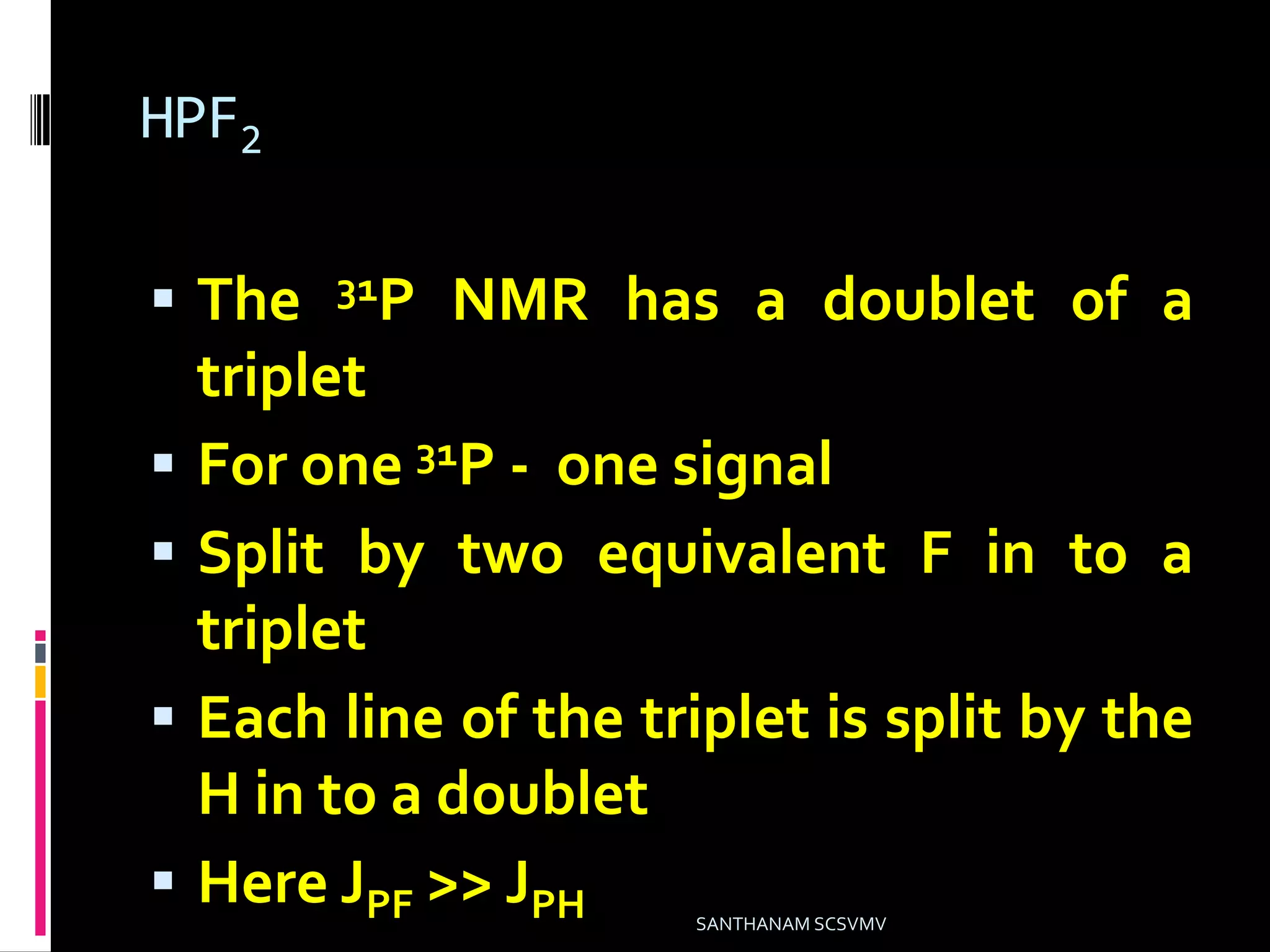 HPF2
 The 31P NMR has a doublet of a
triplet
 For one 31P - one signal
 Split by two equivalent F in to a
triplet
 Each line of the triplet is split by the
H in to a doublet
 Here JPF >> JPH SANTHANAM SCSVMV
 