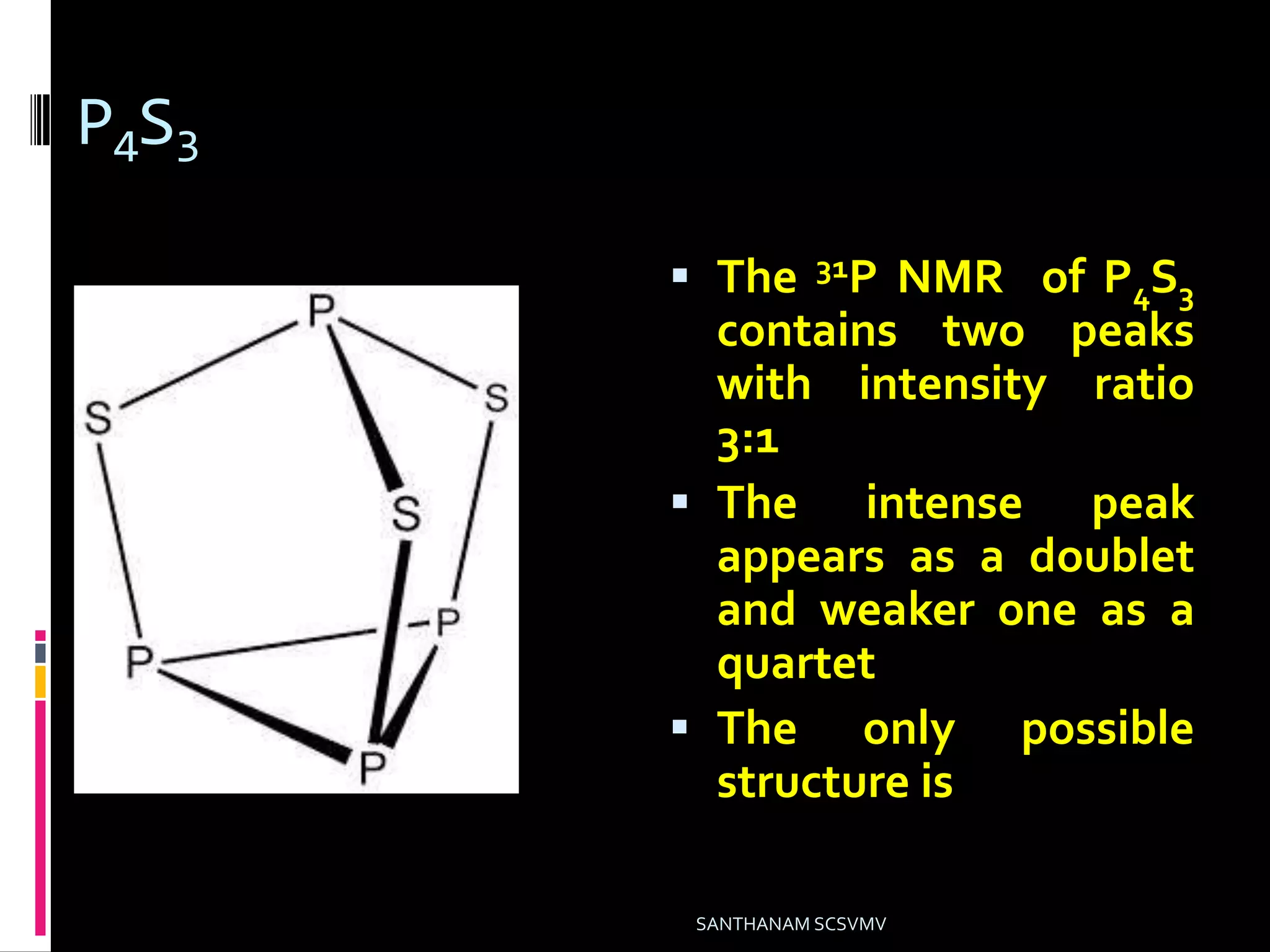 P4S3
 The 31P NMR of P4S3
contains two peaks
with intensity ratio
3:1
 The intense peak
appears as a doublet
and weaker one as a
quartet
 The only possible
structure is
SANTHANAM SCSVMV
 