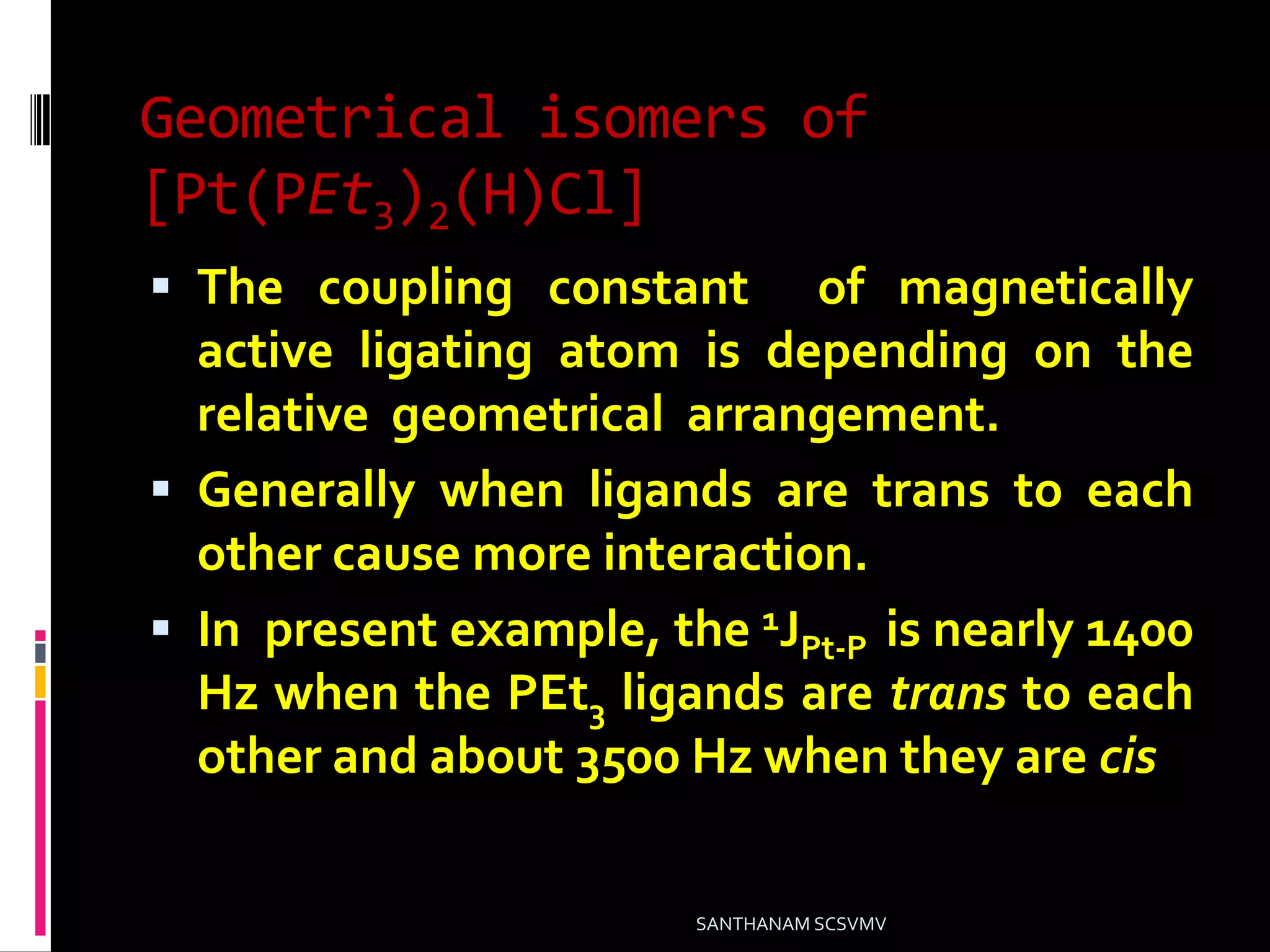 Geometrical isomers of
[Pt(PEt3)2(H)Cl]
 The coupling constant of magnetically
active ligating atom is depending on the
relative geometrical arrangement.
 Generally when ligands are trans to each
other cause more interaction.
 In present example, the 1JPt-P is nearly 1400
Hz when the PEt3 ligands are trans to each
other and about 3500 Hz when they are cis
SANTHANAM SCSVMV
 