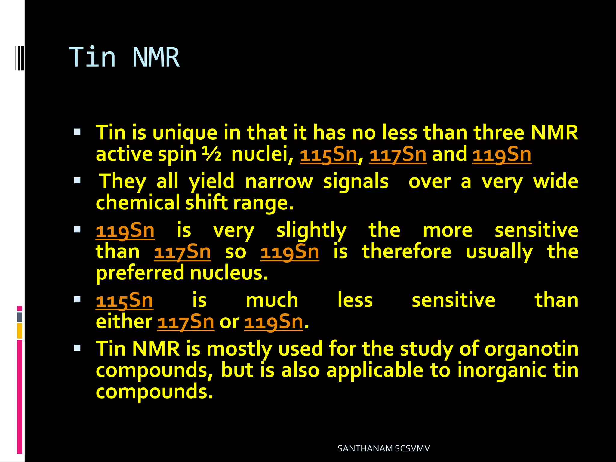 Tin NMR
 Tin is unique in that it has no less than three NMR
active spin ½ nuclei, 115Sn, 117Sn and 119Sn
 They all yield narrow signals over a very wide
chemical shift range.
 119Sn is very slightly the more sensitive
than 117Sn so 119Sn is therefore usually the
preferred nucleus.
 115Sn is much less sensitive than
either 117Sn or 119Sn.
 Tin NMR is mostly used for the study of organotin
compounds, but is also applicable to inorganic tin
compounds.
SANTHANAM SCSVMV
 