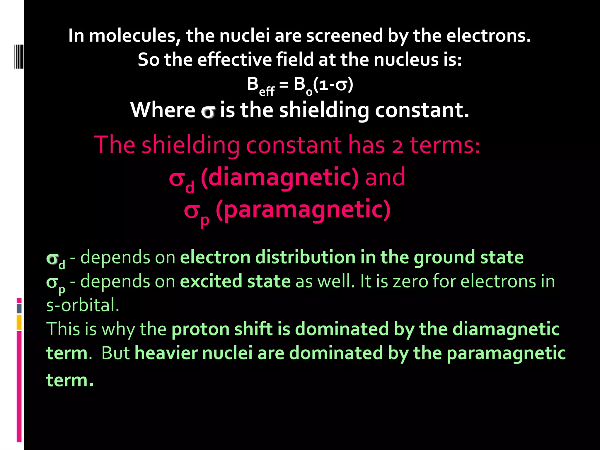 In molecules, the nuclei are screened by the electrons.
So the effective field at the nucleus is:
Beff = B0(1-)
Where  is the shielding constant.
The shielding constant has 2 terms:
d (diamagnetic) and
p (paramagnetic)
d - depends on electron distribution in the ground state
p - depends on excited state as well. It is zero for electrons in
s-orbital.
This is why the proton shift is dominated by the diamagnetic
term. But heavier nuclei are dominated by the paramagnetic
term.
 