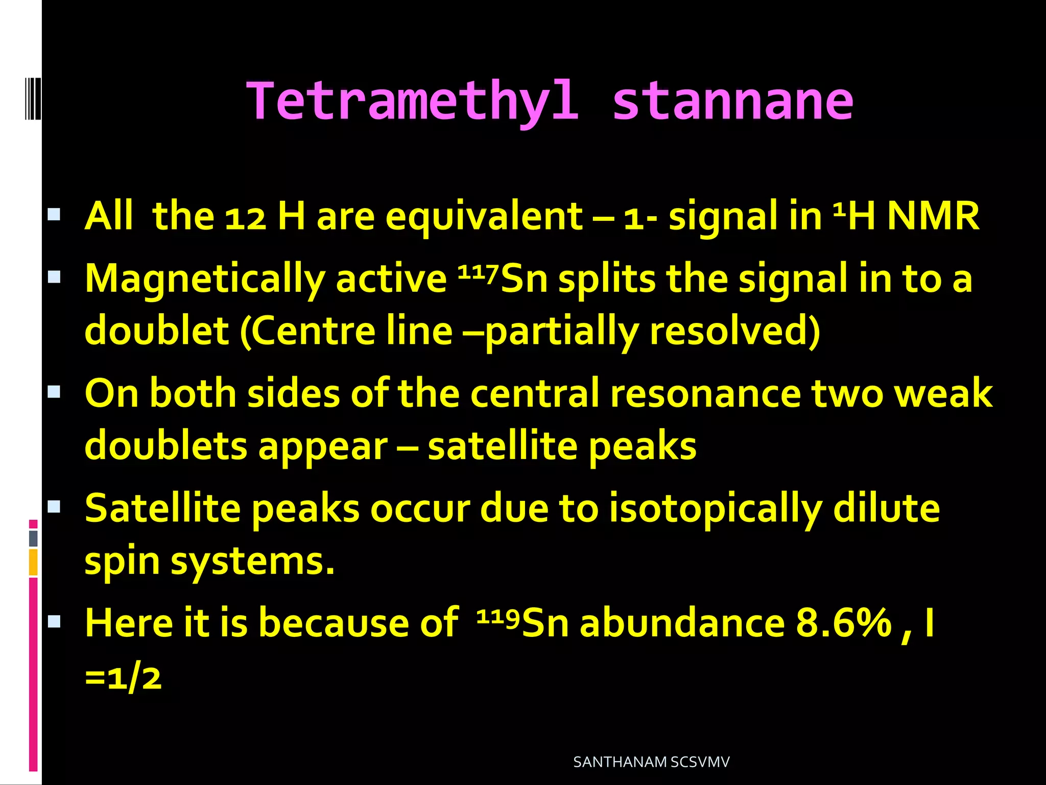 Tetramethyl stannane
 All the 12 H are equivalent – 1- signal in 1H NMR
 Magnetically active 117Sn splits the signal in to a
doublet (Centre line –partially resolved)
 On both sides of the central resonance two weak
doublets appear – satellite peaks
 Satellite peaks occur due to isotopically dilute
spin systems.
 Here it is because of 119Sn abundance 8.6% , I
=1/2
SANTHANAM SCSVMV
 