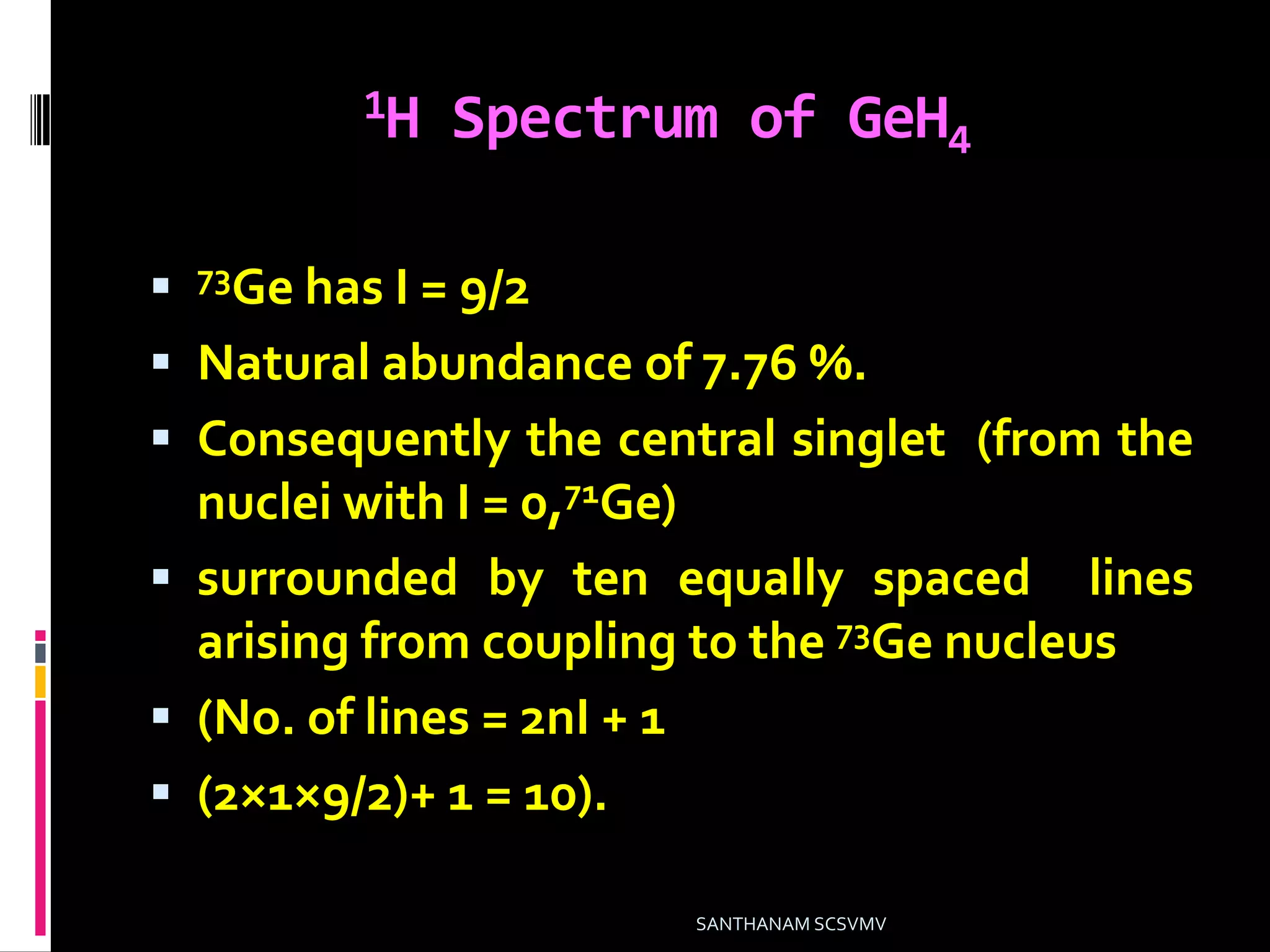 1H Spectrum of GeH4
 73Ge has I = 9/2
 Natural abundance of 7.76 %.
 Consequently the central singlet (from the
nuclei with I = 0,71Ge)
 surrounded by ten equally spaced lines
arising from coupling to the 73Ge nucleus
 (No. of lines = 2nI + 1
 (2×1×9/2)+ 1 = 10).
SANTHANAM SCSVMV
 