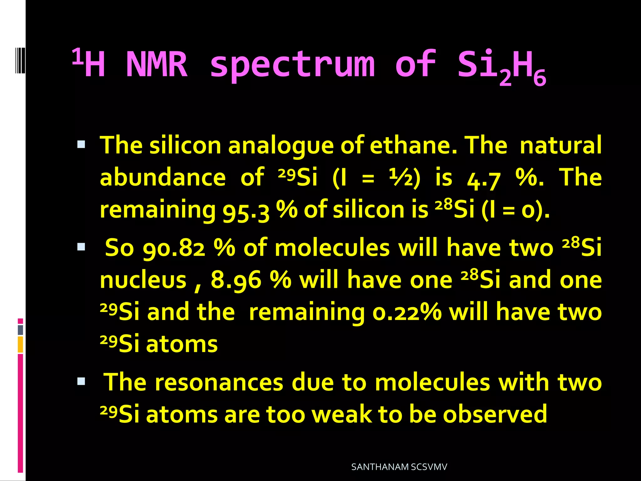 1H NMR spectrum of Si2H6
 The silicon analogue of ethane. The natural
abundance of 29Si (I = ½) is 4.7 %. The
remaining 95.3 % of silicon is 28Si (I = 0).
 So 90.82 % of molecules will have two 28Si
nucleus , 8.96 % will have one 28Si and one
29Si and the remaining 0.22% will have two
29Si atoms
 The resonances due to molecules with two
29Si atoms are too weak to be observed.
SANTHANAM SCSVMV
 