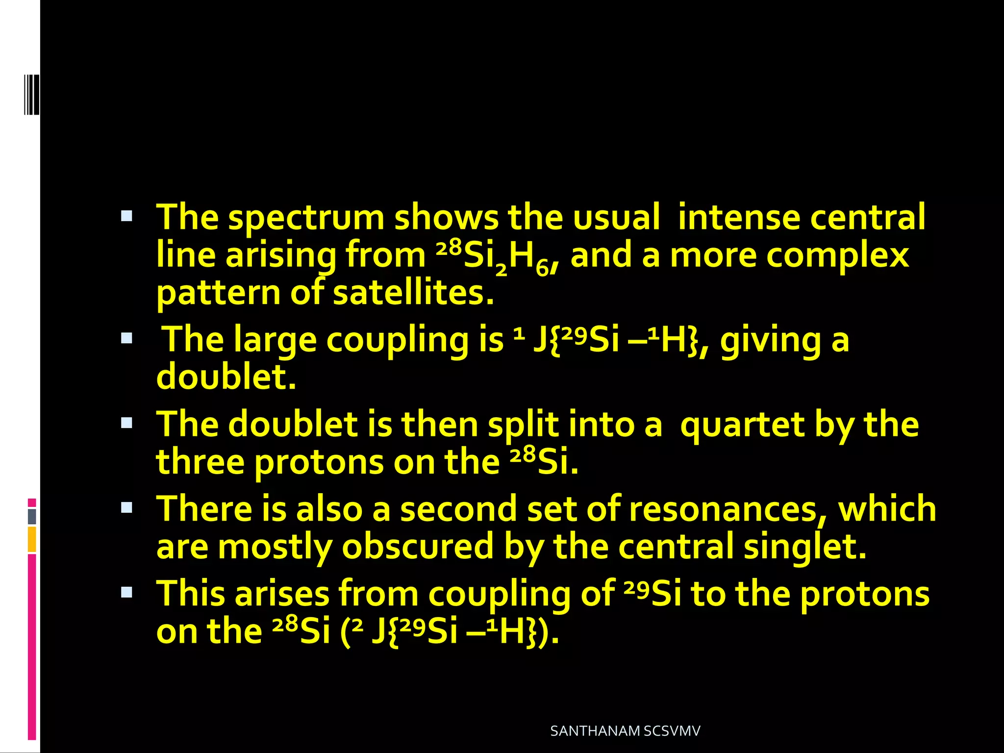  The spectrum shows the usual intense central
line arising from 28Si2H6, and a more complex
pattern of satellites.
 The large coupling is 1 J{29Si –1H}, giving a
doublet.
 The doublet is then split into a quartet by the
three protons on the 28Si.
 There is also a second set of resonances, which
are mostly obscured by the central singlet.
 This arises from coupling of 29Si to the protons
on the 28Si (2 J{29Si –1H}).
SANTHANAM SCSVMV
 
