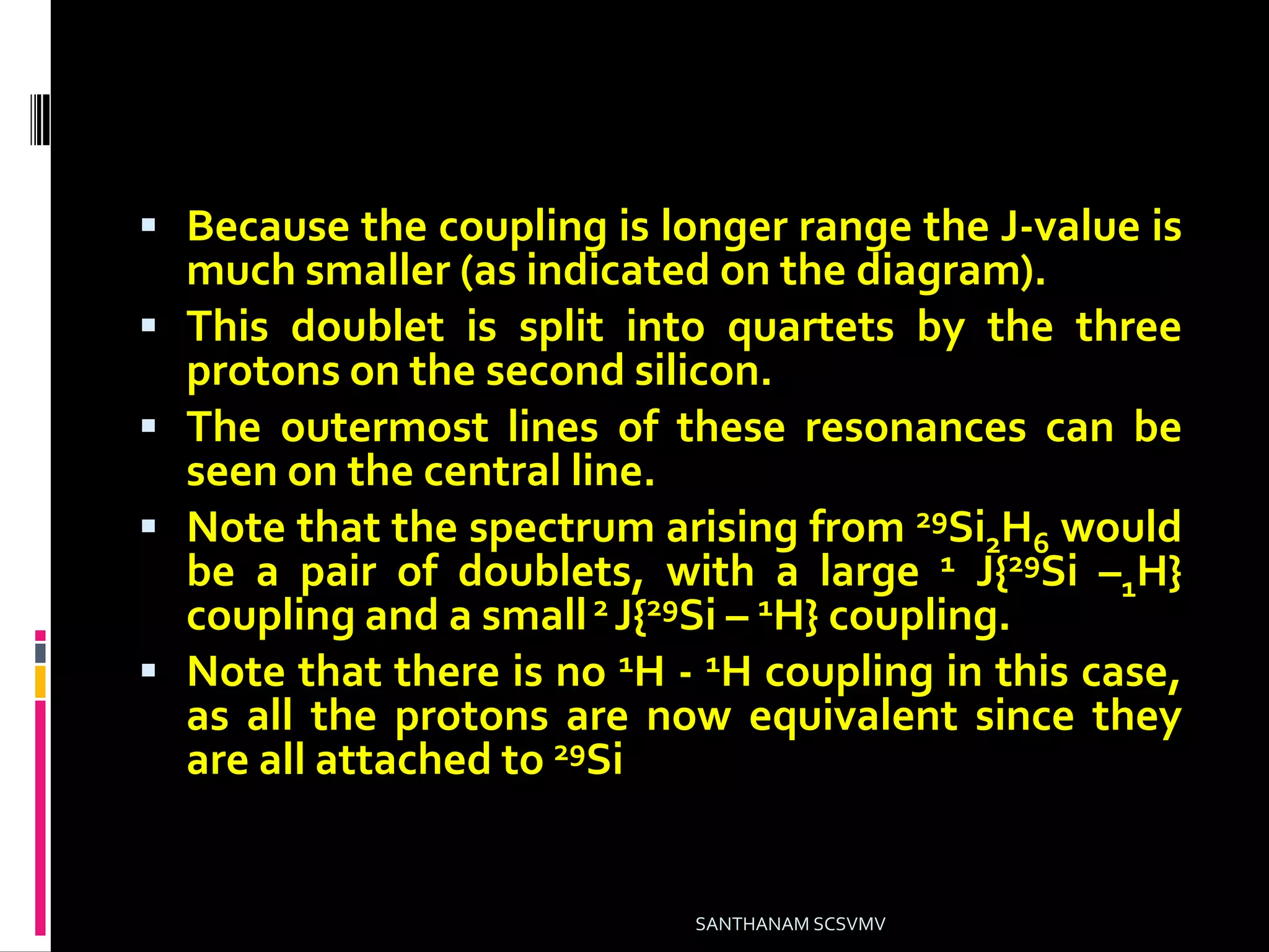  Because the coupling is longer range the J-value is
much smaller (as indicated on the diagram).
 This doublet is split into quartets by the three
protons on the second silicon.
 The outermost lines of these resonances can be
seen on the central line.
 Note that the spectrum arising from 29Si2H6 would
be a pair of doublets, with a large 1 J{29Si –1H}
coupling and a small2 J{29Si – 1H} coupling.
 Note that there is no 1H - 1H coupling in this case,
as all the protons are now equivalent since they
are all attached to 29Si.
SANTHANAM SCSVMV
 