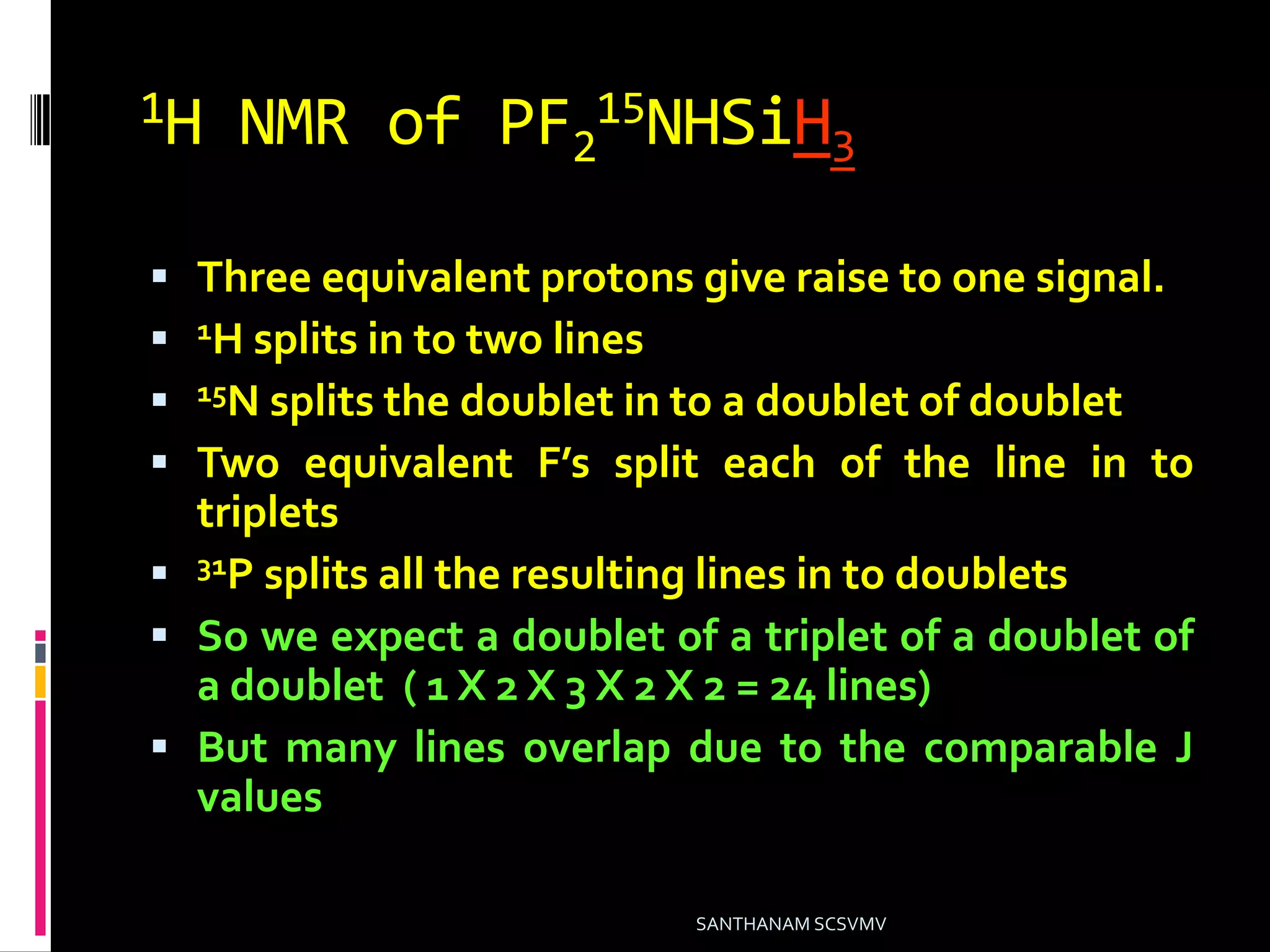 1H NMR of PF2
15NHSiH3
 Three equivalent protons give raise to one signal.
 1H splits in to two lines
 15N splits the doublet in to a doublet of doublet
 Two equivalent F’s split each of the line in to
triplets
 31P splits all the resulting lines in to doublets
 So we expect a doublet of a triplet of a doublet of
a doublet ( 1 X 2 X 3 X 2 X 2 = 24 lines)
 But many lines overlap due to the comparable J
values
SANTHANAM SCSVMV
 