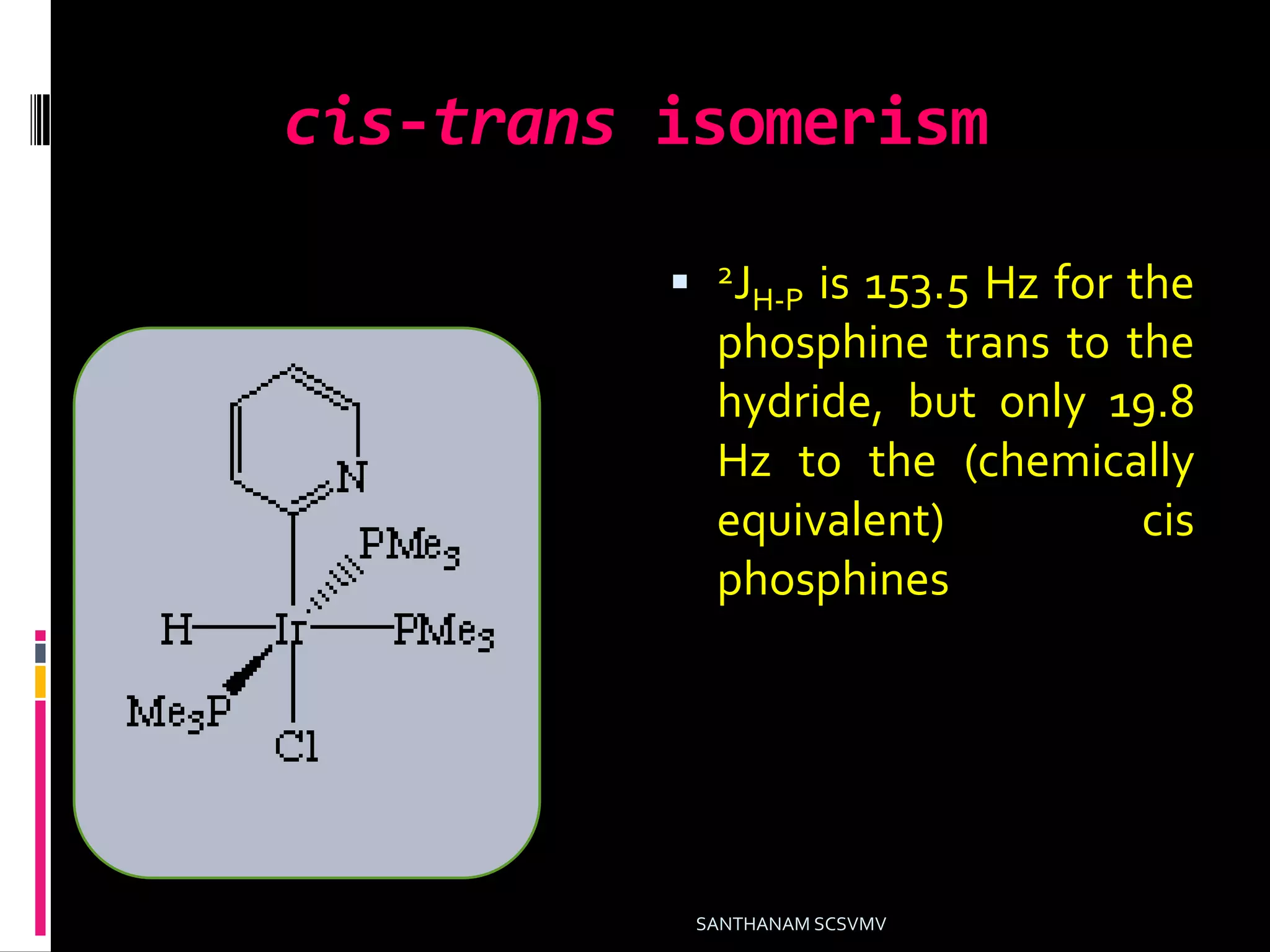 cis-trans isomerism
 2JH-P is 153.5 Hz for the
phosphine trans to the
hydride, but only 19.8
Hz to the (chemically
equivalent) cis
phosphines
SANTHANAM SCSVMV
 