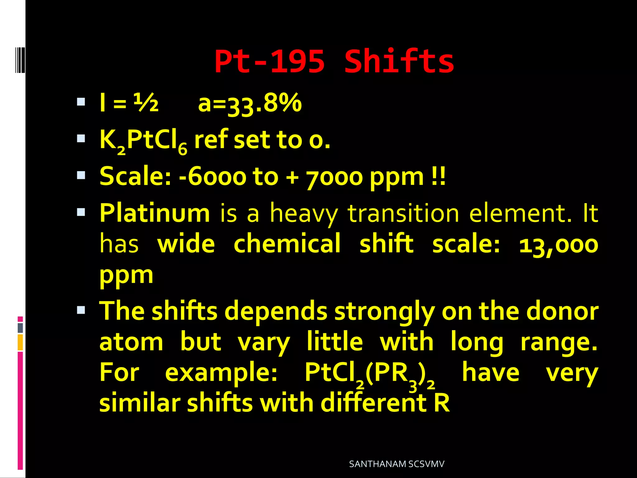 Pt-195 Shifts
 I = ½ a=33.8%
 K2PtCl6 ref set to 0.
 Scale: -6000 to + 7000 ppm !!
 Platinum is a heavy transition element. It
has wide chemical shift scale: 13,000
ppm
 The shifts depends strongly on the donor
atom but vary little with long range.
For example: PtCl2(PR3)2 have very
similar shifts with different R
SANTHANAM SCSVMV
 