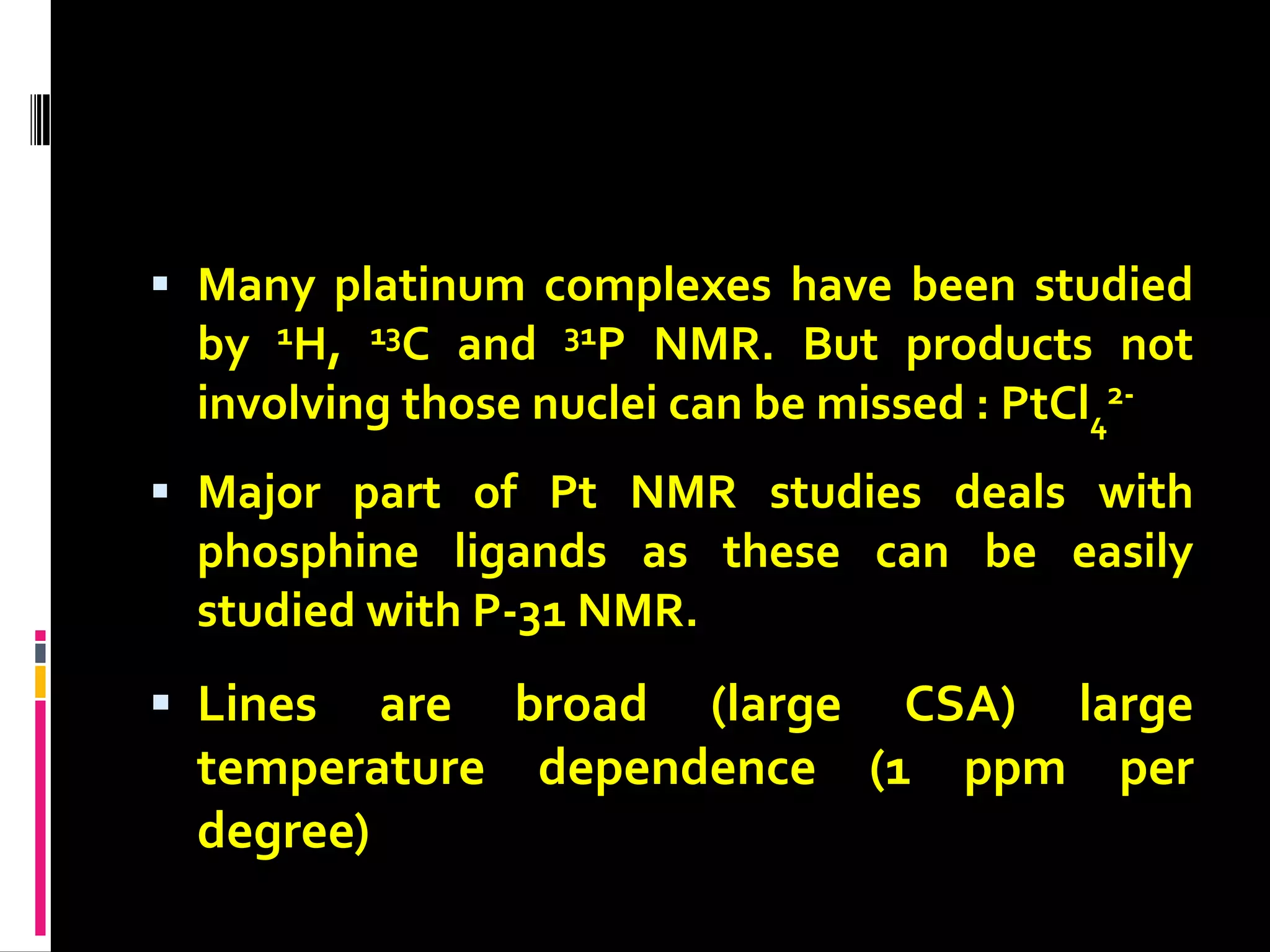  Many platinum complexes have been studied
by 1H, 13C and 31P NMR. But products not
involving those nuclei can be missed : PtCl4
2-
 Major part of Pt NMR studies deals with
phosphine ligands as these can be easily
studied with P-31 NMR.
 Lines are broad (large CSA) large
temperature dependence (1 ppm per
degree)
 
