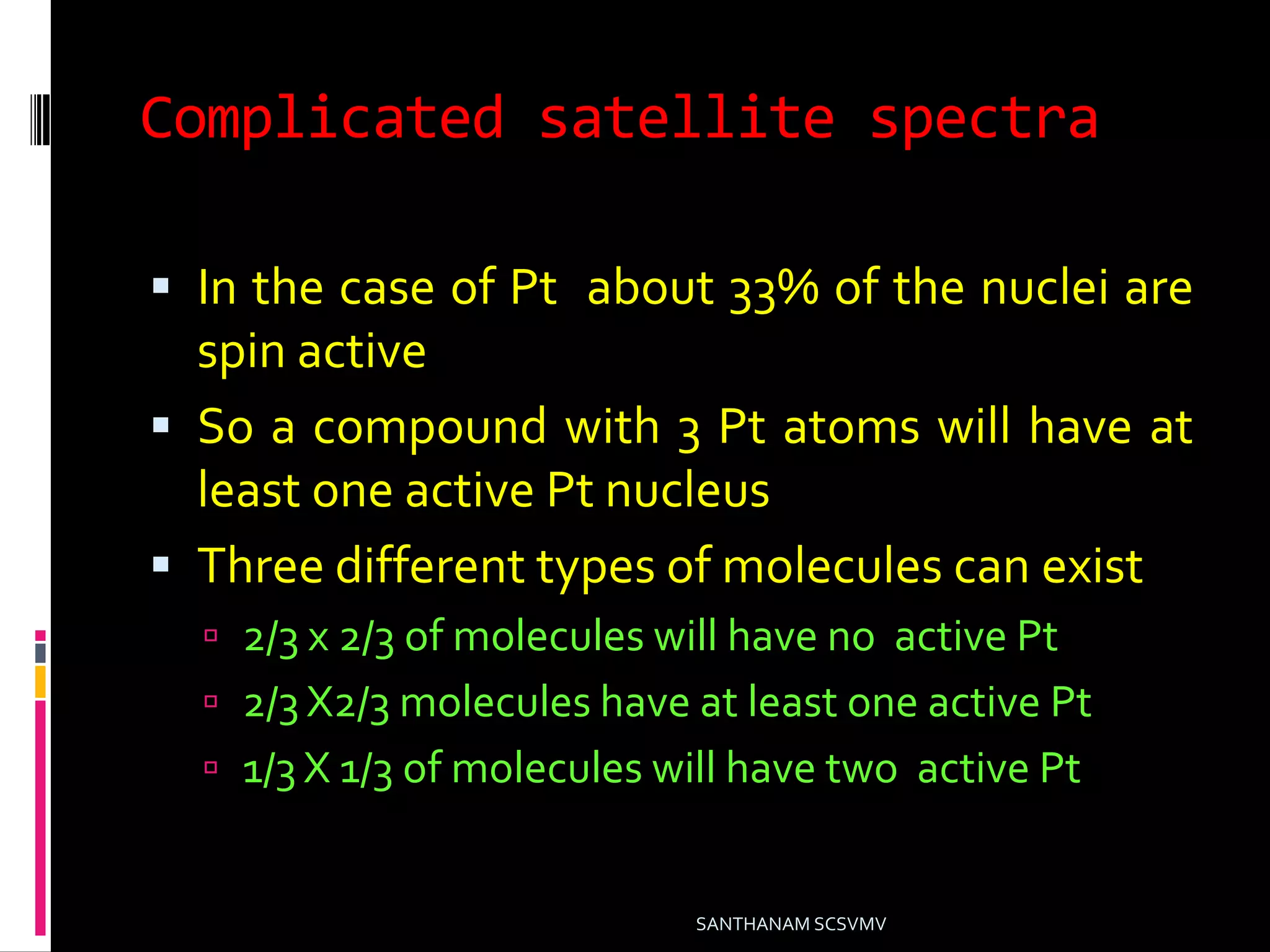 Complicated satellite spectra
 In the case of Pt about 33% of the nuclei are
spin active
 So a compound with 3 Pt atoms will have at
least one active Pt nucleus
 Three different types of molecules can exist
 2/3 x 2/3 of molecules will have no active Pt
 2/3 X2/3 molecules have at least one active Pt
 1/3 X 1/3 of molecules will have two active Pt
SANTHANAM SCSVMV
 