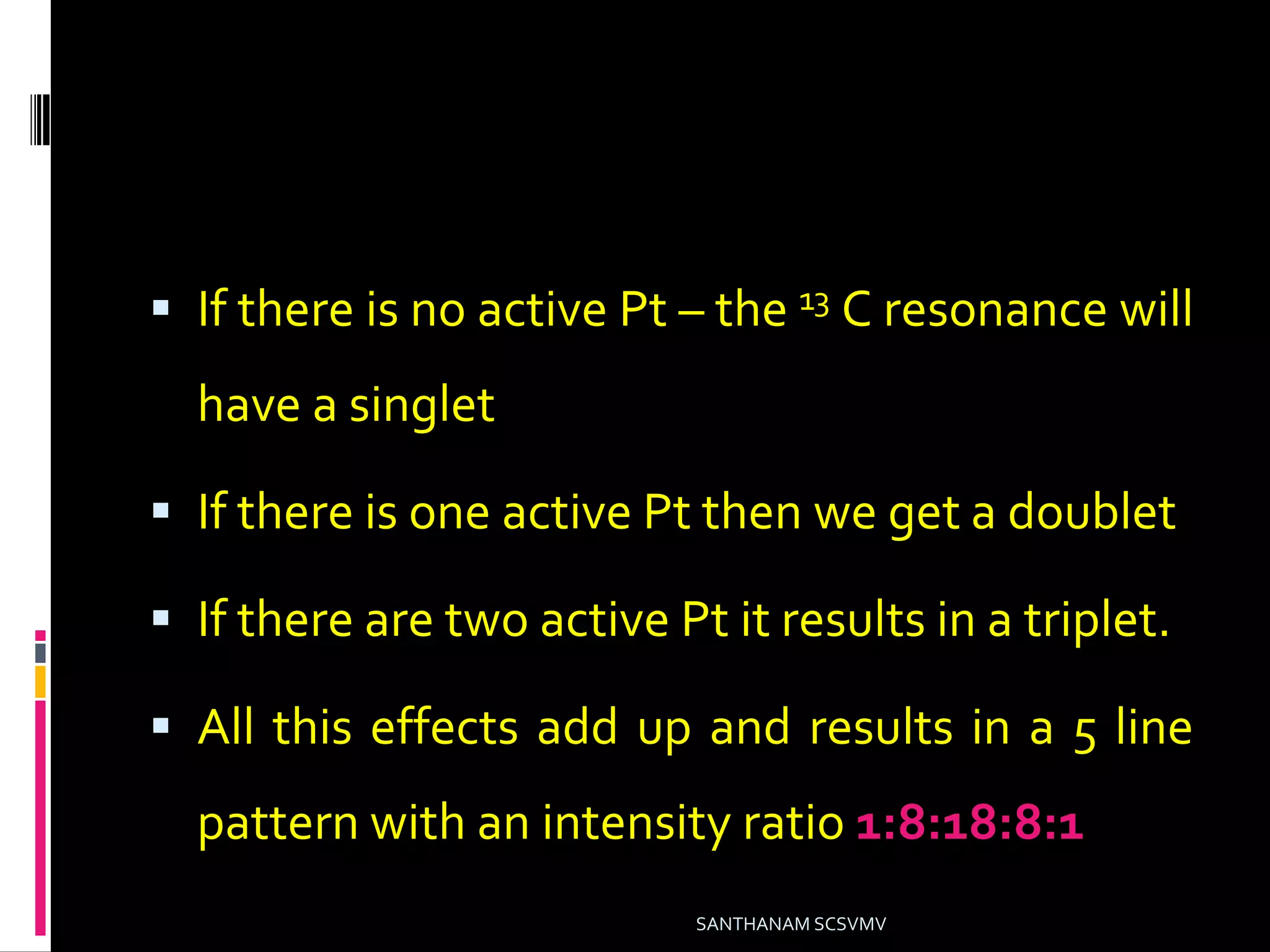  If there is no active Pt – the 13 C resonance will
have a singlet
 If there is one active Pt then we get a doublet
 If there are two active Pt it results in a triplet.
 All this effects add up and results in a 5 line
pattern with an intensity ratio 1:8:18:8:1
SANTHANAM SCSVMV
 