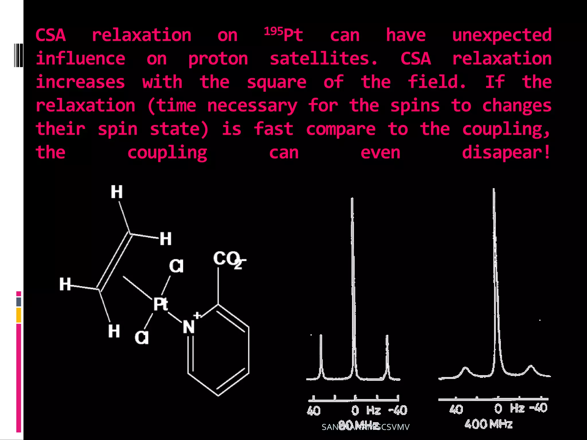 CSA relaxation on 195Pt can have unexpected
influence on proton satellites. CSA relaxation
increases with the square of the field. If the
relaxation (time necessary for the spins to changes
their spin state) is fast compare to the coupling,
the coupling can even disapear!
SANTHANAM SCSVMV
 