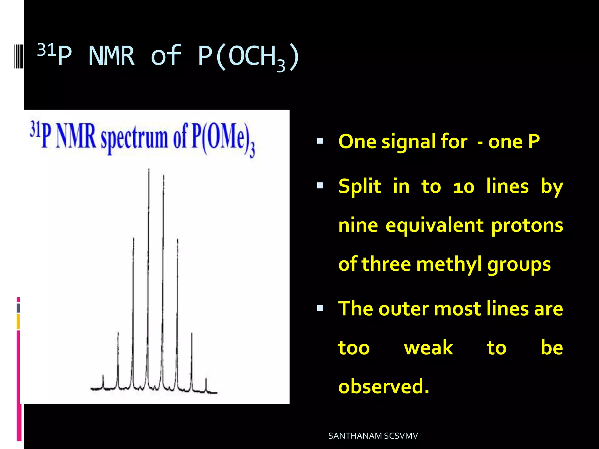 31P NMR of P(OCH3)
 One signal for - one P
 Split in to 10 lines by
nine equivalent protons
of three methyl groups
 The outer most lines are
too weak to be
observed.
SANTHANAM SCSVMV
 