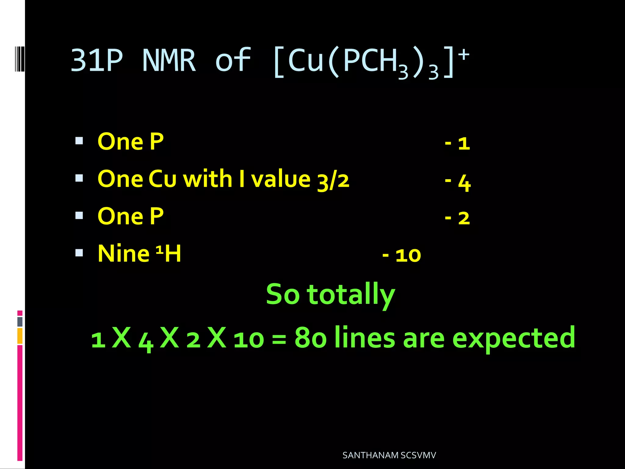 31P NMR of [Cu(PCH3)3]+
 One P - 1
 One Cu with I value 3/2 - 4
 One P - 2
 Nine 1H - 10
So totally
1 X 4 X 2 X 10 = 80 lines are expected
SANTHANAM SCSVMV
 
