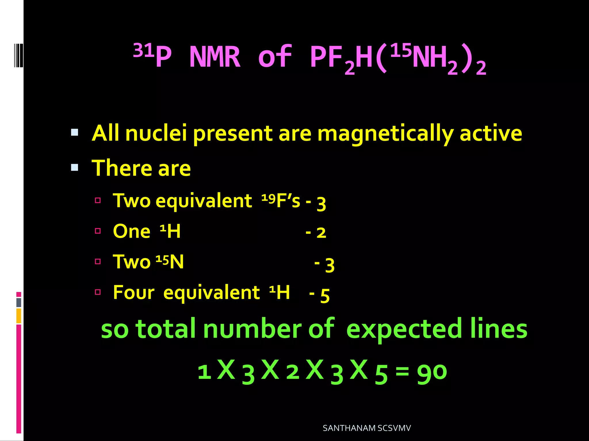 31P NMR of PF2H(15NH2)2
 All nuclei present are magnetically active
 There are
 Two equivalent 19F’s - 3
 One 1H - 2
 Two 15N - 3
 Four equivalent 1H - 5
so total number of expected lines
1 X 3 X 2 X 3 X 5 = 90
SANTHANAM SCSVMV
 
