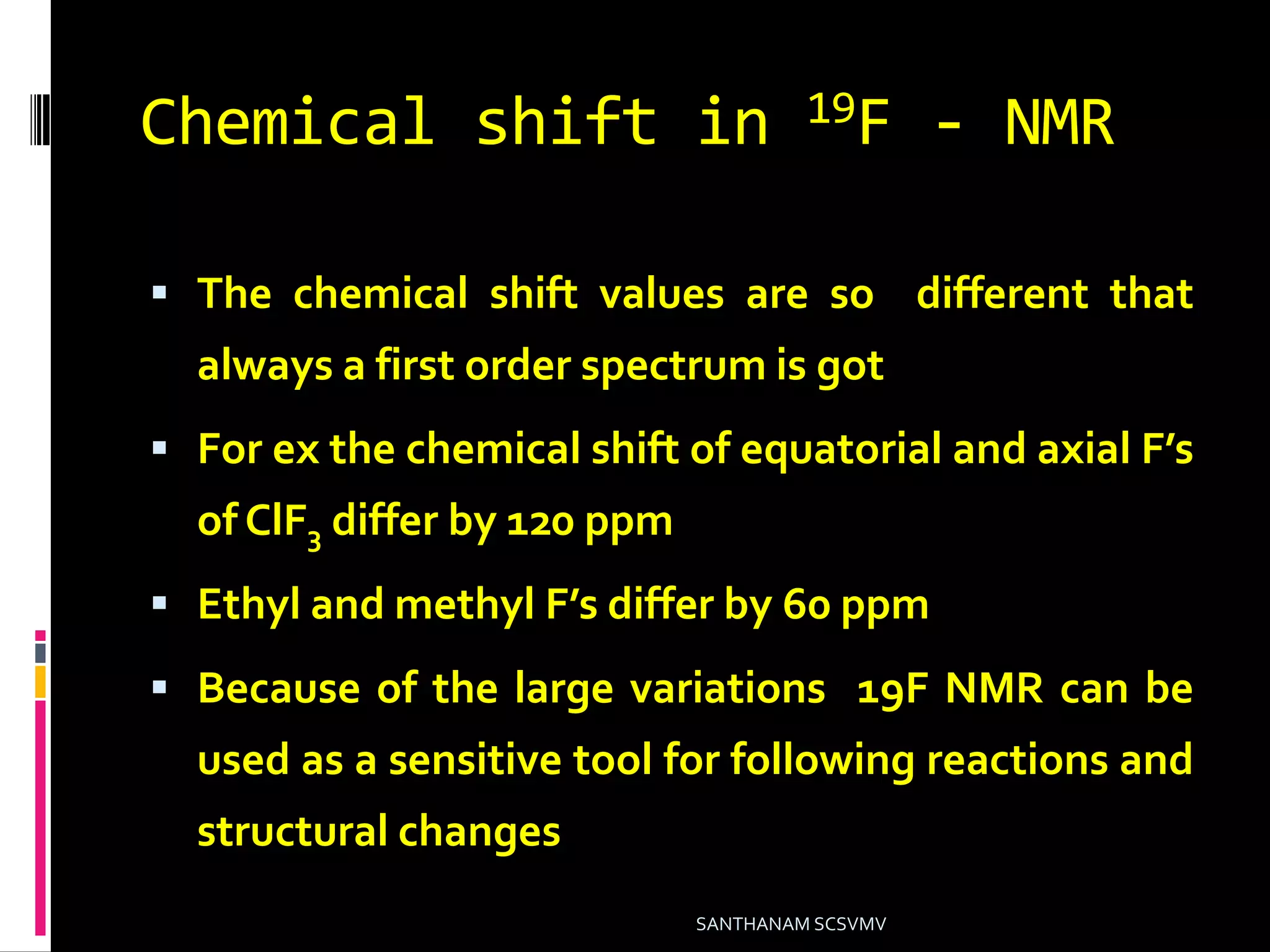 Chemical shift in 19F - NMR
 The chemical shift values are so different that
always a first order spectrum is got
 For ex the chemical shift of equatorial and axial F’s
of ClF3 differ by 120 ppm
 Ethyl and methyl F’s differ by 60 ppm
 Because of the large variations 19F NMR can be
used as a sensitive tool for following reactions and
structural changes
SANTHANAM SCSVMV
 