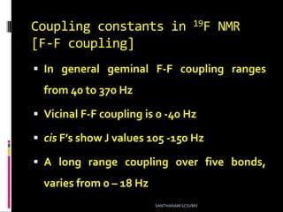 Coupling constants in 19F NMR
[F-F coupling]
 In general geminal F-F coupling ranges
from 40 to 370 Hz
 Vicinal F-F coupling is 0 -40 Hz
 cis F’s show J values 105 -150 Hz
 A long range coupling over five bonds,
varies from 0 – 18 Hz
SANTHANAM SCSVMV
 