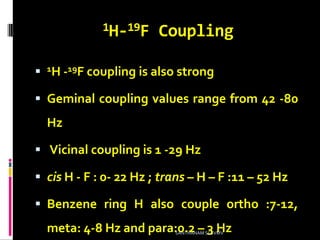 1H-19F Coupling
 1H -19F coupling is also strong
 Geminal coupling values range from 42 -80
Hz
 Vicinal coupling is 1 -29 Hz
 cis H - F : 0- 22 Hz ; trans – H – F :11 – 52 Hz
 Benzene ring H also couple ortho :7-12,
meta: 4-8 Hz and para:0.2 – 3 HzSANTHANAM SCSVMV
 