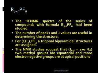 R5-nPFn
 The 19FNMR spectra of the series of
compounds with formula R5-nPFn had been
studied
 The number of peaks and J values are useful in
determining the structure.
 For (CH3)2PF3 a trigonal bipyramidal structures
are assigned.
 The NMR studies suggest that (JP-F = 170 Hz)
two methyl groups are equatorial and more
electro negative groups are at apical positions
SANTHANAM SCSVMV
 