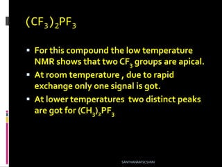(CF3)2PF3
 For this compound the low temperature
NMR shows that two CF3 groups are apical.
 At room temperature , due to rapid
exchange only one signal is got.
 At lower temperatures two distinct peaks
are got for (CH3)2PF3 .
SANTHANAM SCSVMV
 
