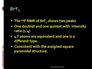 BrF5
 The 19F NMR of BrF5 shows two peaks
 One doublet and one quintet with intensity
ratio (1:4)
 4 F atoms are equivalent and one is a
different type.
 Consistent with the assigned square
pyramidal structure.
SANTHANAM SCSVMV
 